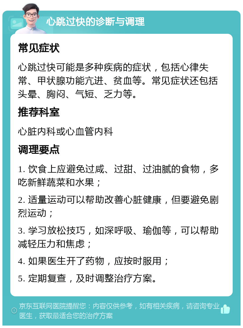 心跳过快的诊断与调理 常见症状 心跳过快可能是多种疾病的症状，包括心律失常、甲状腺功能亢进、贫血等。常见症状还包括头晕、胸闷、气短、乏力等。 推荐科室 心脏内科或心血管内科 调理要点 1. 饮食上应避免过咸、过甜、过油腻的食物，多吃新鲜蔬菜和水果； 2. 适量运动可以帮助改善心脏健康，但要避免剧烈运动； 3. 学习放松技巧，如深呼吸、瑜伽等，可以帮助减轻压力和焦虑； 4. 如果医生开了药物，应按时服用； 5. 定期复查，及时调整治疗方案。