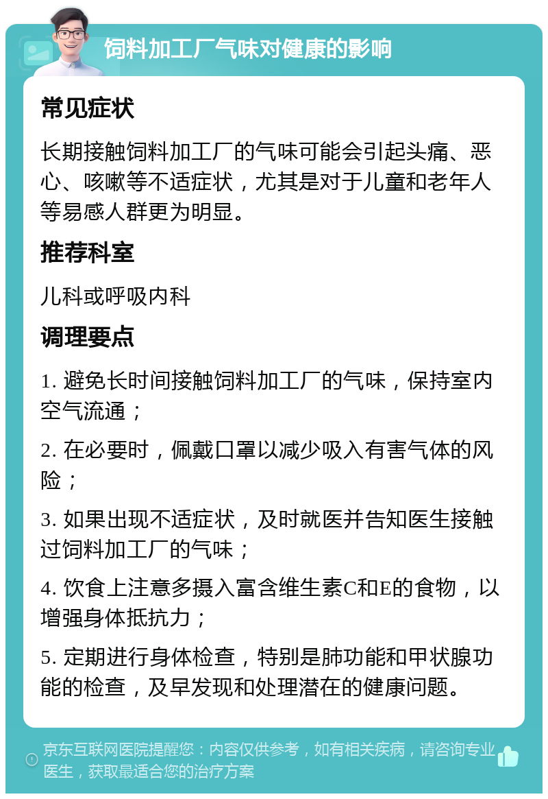 饲料加工厂气味对健康的影响 常见症状 长期接触饲料加工厂的气味可能会引起头痛、恶心、咳嗽等不适症状，尤其是对于儿童和老年人等易感人群更为明显。 推荐科室 儿科或呼吸内科 调理要点 1. 避免长时间接触饲料加工厂的气味，保持室内空气流通； 2. 在必要时，佩戴口罩以减少吸入有害气体的风险； 3. 如果出现不适症状，及时就医并告知医生接触过饲料加工厂的气味； 4. 饮食上注意多摄入富含维生素C和E的食物，以增强身体抵抗力； 5. 定期进行身体检查，特别是肺功能和甲状腺功能的检查，及早发现和处理潜在的健康问题。