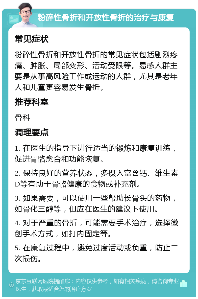 粉碎性骨折和开放性骨折的治疗与康复 常见症状 粉碎性骨折和开放性骨折的常见症状包括剧烈疼痛、肿胀、局部变形、活动受限等。易感人群主要是从事高风险工作或运动的人群，尤其是老年人和儿童更容易发生骨折。 推荐科室 骨科 调理要点 1. 在医生的指导下进行适当的锻炼和康复训练，促进骨骼愈合和功能恢复。 2. 保持良好的营养状态，多摄入富含钙、维生素D等有助于骨骼健康的食物或补充剂。 3. 如果需要，可以使用一些帮助长骨头的药物，如骨化三醇等，但应在医生的建议下使用。 4. 对于严重的骨折，可能需要手术治疗，选择微创手术方式，如打内固定等。 5. 在康复过程中，避免过度活动或负重，防止二次损伤。