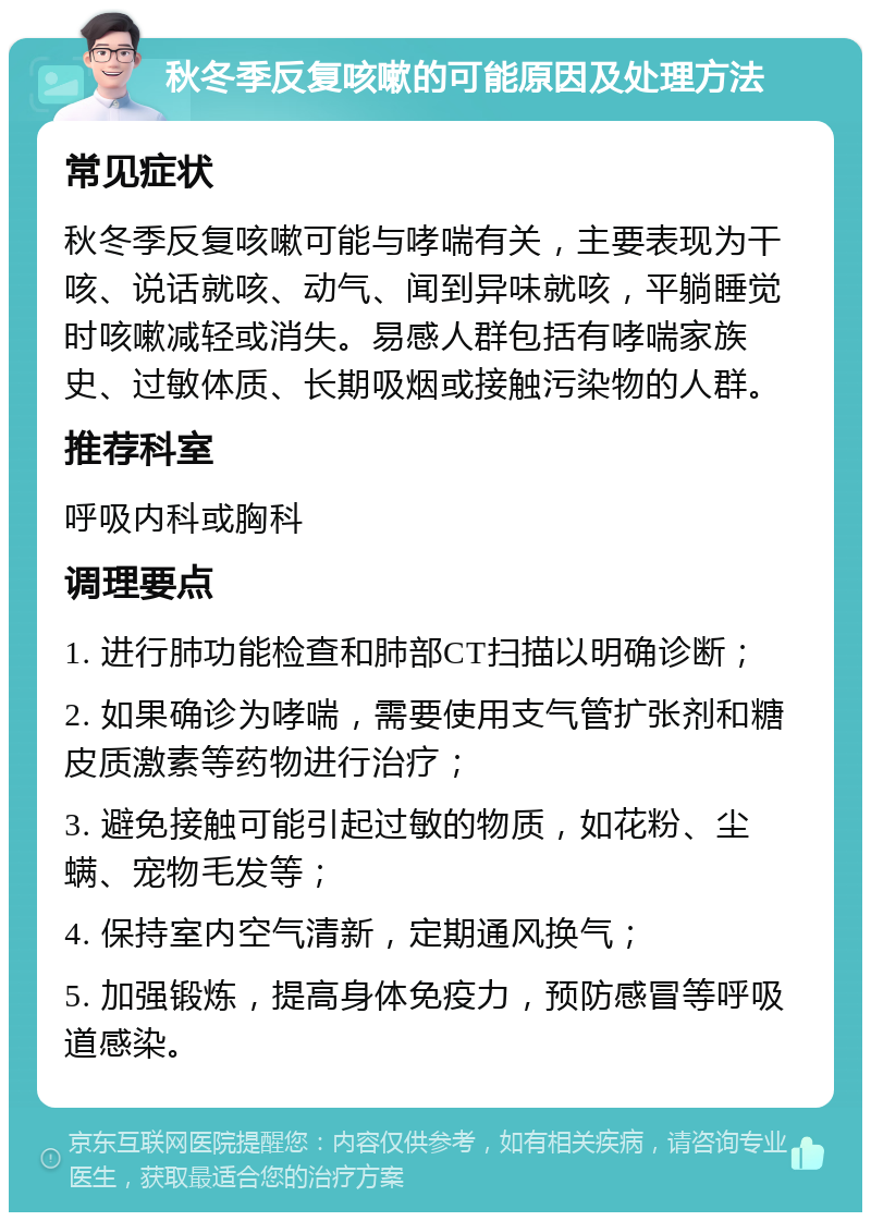 秋冬季反复咳嗽的可能原因及处理方法 常见症状 秋冬季反复咳嗽可能与哮喘有关，主要表现为干咳、说话就咳、动气、闻到异味就咳，平躺睡觉时咳嗽减轻或消失。易感人群包括有哮喘家族史、过敏体质、长期吸烟或接触污染物的人群。 推荐科室 呼吸内科或胸科 调理要点 1. 进行肺功能检查和肺部CT扫描以明确诊断； 2. 如果确诊为哮喘，需要使用支气管扩张剂和糖皮质激素等药物进行治疗； 3. 避免接触可能引起过敏的物质，如花粉、尘螨、宠物毛发等； 4. 保持室内空气清新，定期通风换气； 5. 加强锻炼，提高身体免疫力，预防感冒等呼吸道感染。