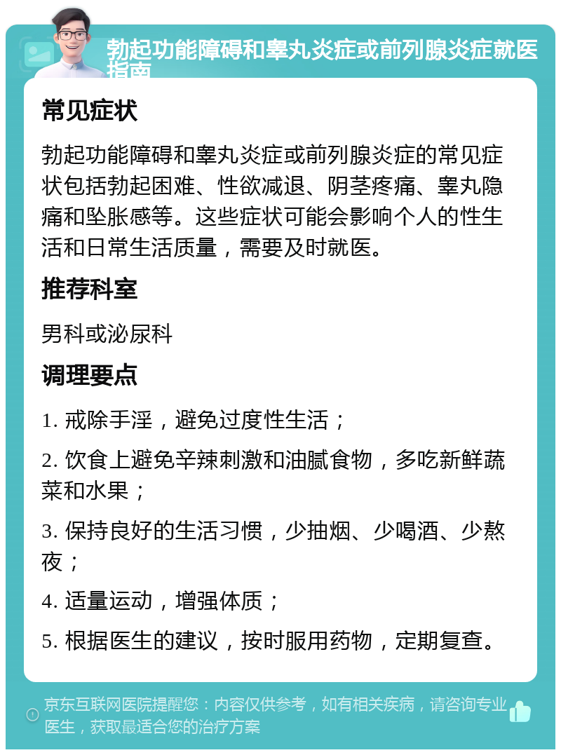 勃起功能障碍和睾丸炎症或前列腺炎症就医指南 常见症状 勃起功能障碍和睾丸炎症或前列腺炎症的常见症状包括勃起困难、性欲减退、阴茎疼痛、睾丸隐痛和坠胀感等。这些症状可能会影响个人的性生活和日常生活质量，需要及时就医。 推荐科室 男科或泌尿科 调理要点 1. 戒除手淫，避免过度性生活； 2. 饮食上避免辛辣刺激和油腻食物，多吃新鲜蔬菜和水果； 3. 保持良好的生活习惯，少抽烟、少喝酒、少熬夜； 4. 适量运动，增强体质； 5. 根据医生的建议，按时服用药物，定期复查。