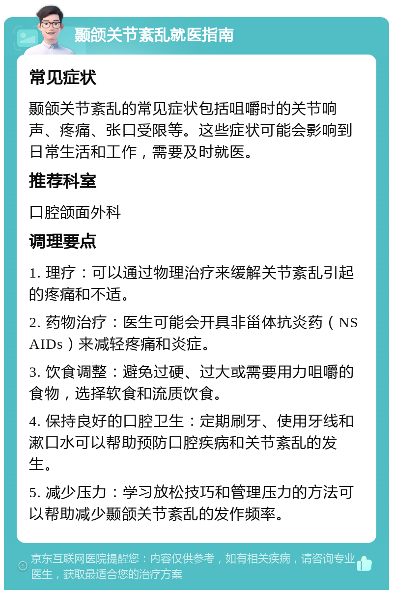 颞颌关节紊乱就医指南 常见症状 颞颌关节紊乱的常见症状包括咀嚼时的关节响声、疼痛、张口受限等。这些症状可能会影响到日常生活和工作，需要及时就医。 推荐科室 口腔颌面外科 调理要点 1. 理疗：可以通过物理治疗来缓解关节紊乱引起的疼痛和不适。 2. 药物治疗：医生可能会开具非甾体抗炎药（NSAIDs）来减轻疼痛和炎症。 3. 饮食调整：避免过硬、过大或需要用力咀嚼的食物，选择软食和流质饮食。 4. 保持良好的口腔卫生：定期刷牙、使用牙线和漱口水可以帮助预防口腔疾病和关节紊乱的发生。 5. 减少压力：学习放松技巧和管理压力的方法可以帮助减少颞颌关节紊乱的发作频率。