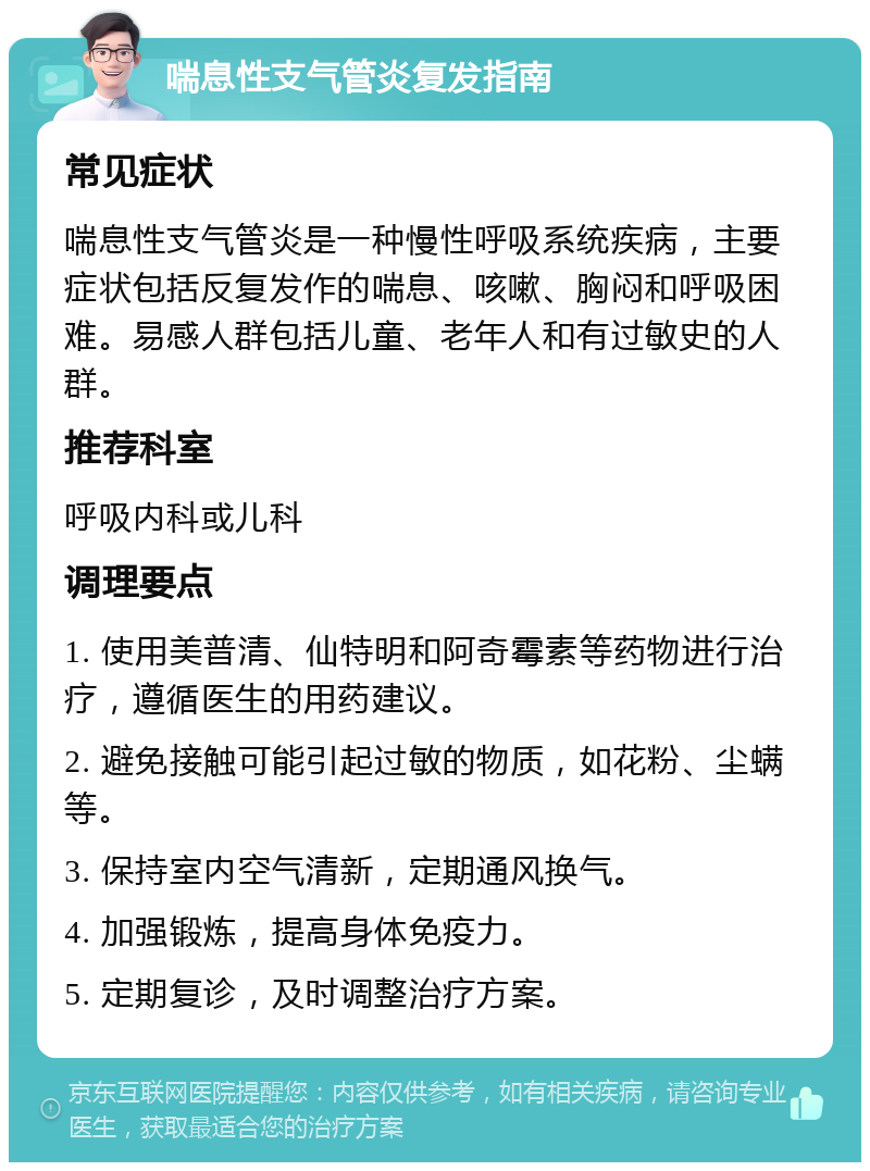 喘息性支气管炎复发指南 常见症状 喘息性支气管炎是一种慢性呼吸系统疾病，主要症状包括反复发作的喘息、咳嗽、胸闷和呼吸困难。易感人群包括儿童、老年人和有过敏史的人群。 推荐科室 呼吸内科或儿科 调理要点 1. 使用美普清、仙特明和阿奇霉素等药物进行治疗，遵循医生的用药建议。 2. 避免接触可能引起过敏的物质，如花粉、尘螨等。 3. 保持室内空气清新，定期通风换气。 4. 加强锻炼，提高身体免疫力。 5. 定期复诊，及时调整治疗方案。