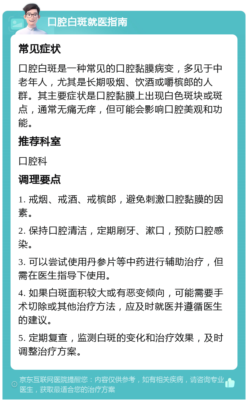 口腔白斑就医指南 常见症状 口腔白斑是一种常见的口腔黏膜病变，多见于中老年人，尤其是长期吸烟、饮酒或嚼槟郎的人群。其主要症状是口腔黏膜上出现白色斑块或斑点，通常无痛无痒，但可能会影响口腔美观和功能。 推荐科室 口腔科 调理要点 1. 戒烟、戒酒、戒槟郎，避免刺激口腔黏膜的因素。 2. 保持口腔清洁，定期刷牙、漱口，预防口腔感染。 3. 可以尝试使用丹参片等中药进行辅助治疗，但需在医生指导下使用。 4. 如果白斑面积较大或有恶变倾向，可能需要手术切除或其他治疗方法，应及时就医并遵循医生的建议。 5. 定期复查，监测白斑的变化和治疗效果，及时调整治疗方案。