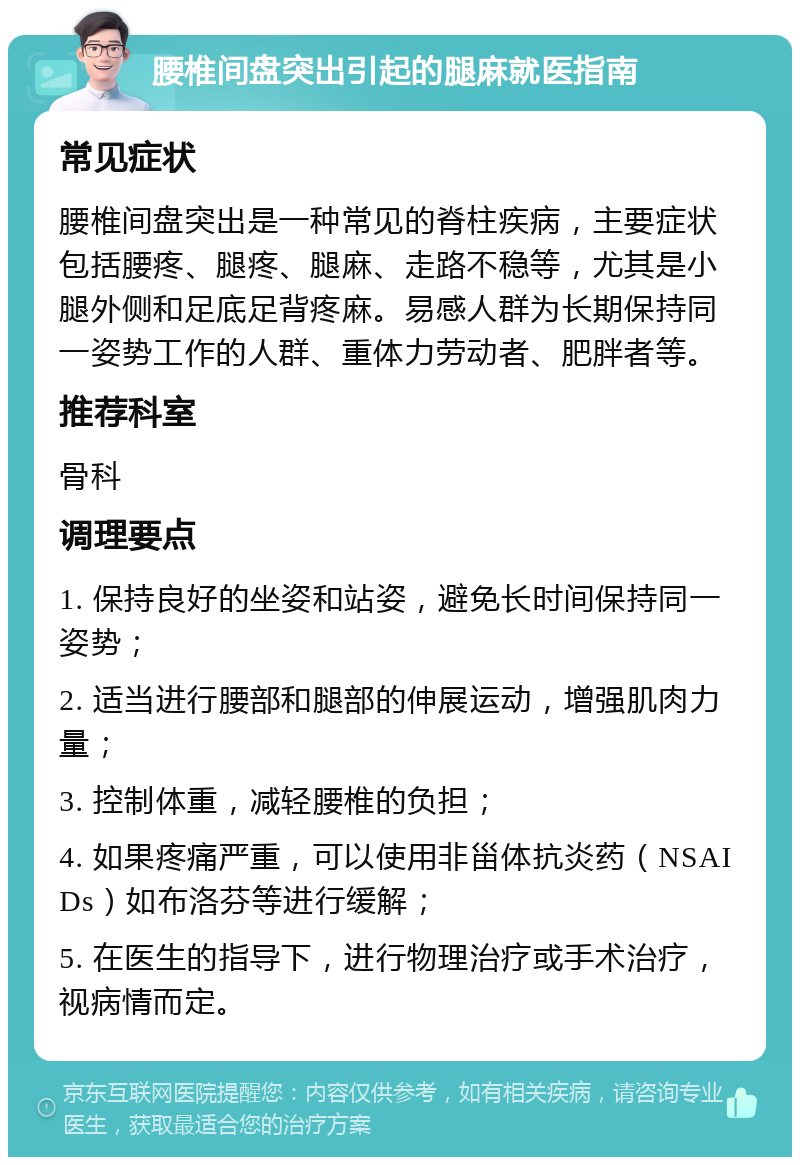 腰椎间盘突出引起的腿麻就医指南 常见症状 腰椎间盘突出是一种常见的脊柱疾病，主要症状包括腰疼、腿疼、腿麻、走路不稳等，尤其是小腿外侧和足底足背疼麻。易感人群为长期保持同一姿势工作的人群、重体力劳动者、肥胖者等。 推荐科室 骨科 调理要点 1. 保持良好的坐姿和站姿，避免长时间保持同一姿势； 2. 适当进行腰部和腿部的伸展运动，增强肌肉力量； 3. 控制体重，减轻腰椎的负担； 4. 如果疼痛严重，可以使用非甾体抗炎药（NSAIDs）如布洛芬等进行缓解； 5. 在医生的指导下，进行物理治疗或手术治疗，视病情而定。