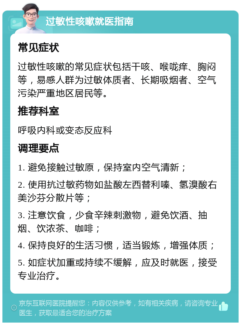 过敏性咳嗽就医指南 常见症状 过敏性咳嗽的常见症状包括干咳、喉咙痒、胸闷等，易感人群为过敏体质者、长期吸烟者、空气污染严重地区居民等。 推荐科室 呼吸内科或变态反应科 调理要点 1. 避免接触过敏原，保持室内空气清新； 2. 使用抗过敏药物如盐酸左西替利嗪、氢溴酸右美沙芬分散片等； 3. 注意饮食，少食辛辣刺激物，避免饮酒、抽烟、饮浓茶、咖啡； 4. 保持良好的生活习惯，适当锻炼，增强体质； 5. 如症状加重或持续不缓解，应及时就医，接受专业治疗。