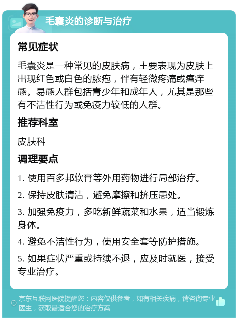 毛囊炎的诊断与治疗 常见症状 毛囊炎是一种常见的皮肤病，主要表现为皮肤上出现红色或白色的脓疱，伴有轻微疼痛或瘙痒感。易感人群包括青少年和成年人，尤其是那些有不洁性行为或免疫力较低的人群。 推荐科室 皮肤科 调理要点 1. 使用百多邦软膏等外用药物进行局部治疗。 2. 保持皮肤清洁，避免摩擦和挤压患处。 3. 加强免疫力，多吃新鲜蔬菜和水果，适当锻炼身体。 4. 避免不洁性行为，使用安全套等防护措施。 5. 如果症状严重或持续不退，应及时就医，接受专业治疗。