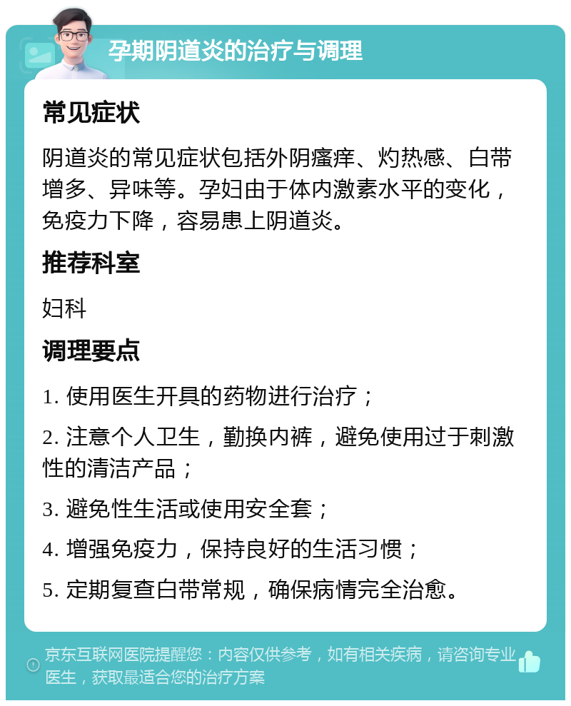 孕期阴道炎的治疗与调理 常见症状 阴道炎的常见症状包括外阴瘙痒、灼热感、白带增多、异味等。孕妇由于体内激素水平的变化，免疫力下降，容易患上阴道炎。 推荐科室 妇科 调理要点 1. 使用医生开具的药物进行治疗； 2. 注意个人卫生，勤换内裤，避免使用过于刺激性的清洁产品； 3. 避免性生活或使用安全套； 4. 增强免疫力，保持良好的生活习惯； 5. 定期复查白带常规，确保病情完全治愈。