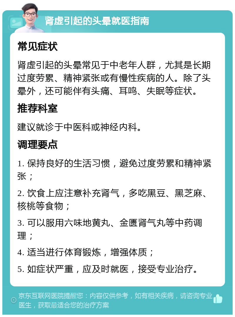 肾虚引起的头晕就医指南 常见症状 肾虚引起的头晕常见于中老年人群，尤其是长期过度劳累、精神紧张或有慢性疾病的人。除了头晕外，还可能伴有头痛、耳鸣、失眠等症状。 推荐科室 建议就诊于中医科或神经内科。 调理要点 1. 保持良好的生活习惯，避免过度劳累和精神紧张； 2. 饮食上应注意补充肾气，多吃黑豆、黑芝麻、核桃等食物； 3. 可以服用六味地黄丸、金匮肾气丸等中药调理； 4. 适当进行体育锻炼，增强体质； 5. 如症状严重，应及时就医，接受专业治疗。