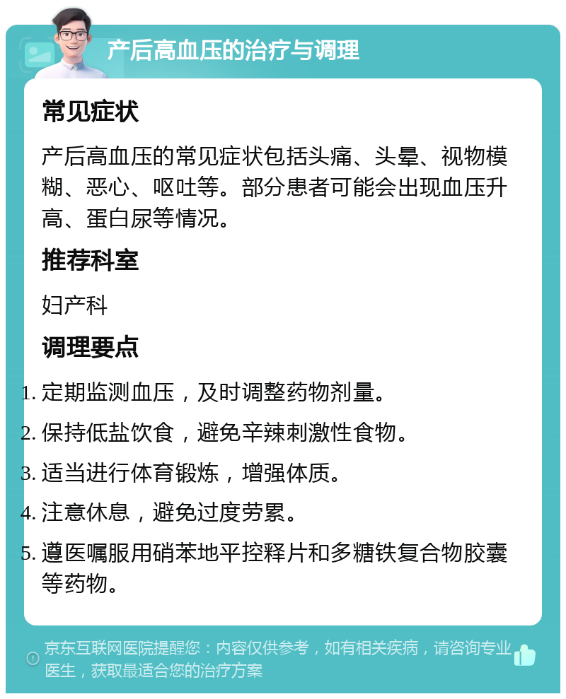 产后高血压的治疗与调理 常见症状 产后高血压的常见症状包括头痛、头晕、视物模糊、恶心、呕吐等。部分患者可能会出现血压升高、蛋白尿等情况。 推荐科室 妇产科 调理要点 定期监测血压，及时调整药物剂量。 保持低盐饮食，避免辛辣刺激性食物。 适当进行体育锻炼，增强体质。 注意休息，避免过度劳累。 遵医嘱服用硝苯地平控释片和多糖铁复合物胶囊等药物。