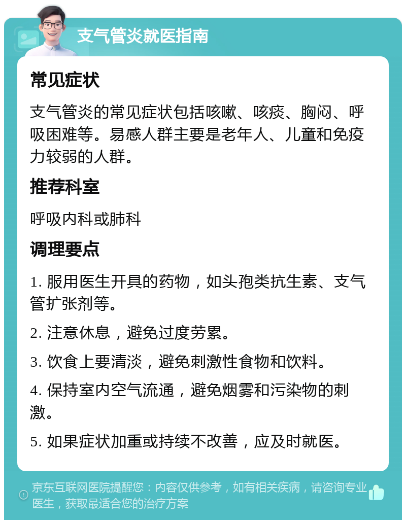 支气管炎就医指南 常见症状 支气管炎的常见症状包括咳嗽、咳痰、胸闷、呼吸困难等。易感人群主要是老年人、儿童和免疫力较弱的人群。 推荐科室 呼吸内科或肺科 调理要点 1. 服用医生开具的药物，如头孢类抗生素、支气管扩张剂等。 2. 注意休息，避免过度劳累。 3. 饮食上要清淡，避免刺激性食物和饮料。 4. 保持室内空气流通，避免烟雾和污染物的刺激。 5. 如果症状加重或持续不改善，应及时就医。