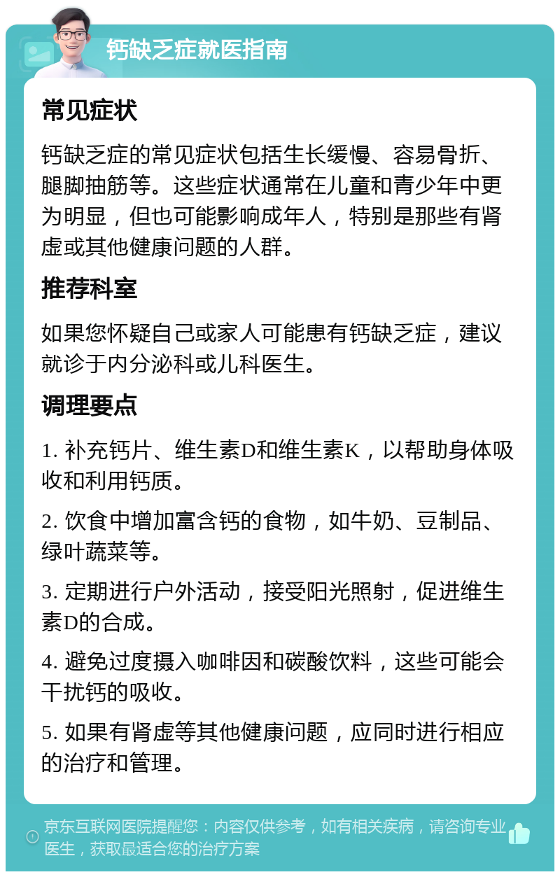 钙缺乏症就医指南 常见症状 钙缺乏症的常见症状包括生长缓慢、容易骨折、腿脚抽筋等。这些症状通常在儿童和青少年中更为明显，但也可能影响成年人，特别是那些有肾虚或其他健康问题的人群。 推荐科室 如果您怀疑自己或家人可能患有钙缺乏症，建议就诊于内分泌科或儿科医生。 调理要点 1. 补充钙片、维生素D和维生素K，以帮助身体吸收和利用钙质。 2. 饮食中增加富含钙的食物，如牛奶、豆制品、绿叶蔬菜等。 3. 定期进行户外活动，接受阳光照射，促进维生素D的合成。 4. 避免过度摄入咖啡因和碳酸饮料，这些可能会干扰钙的吸收。 5. 如果有肾虚等其他健康问题，应同时进行相应的治疗和管理。