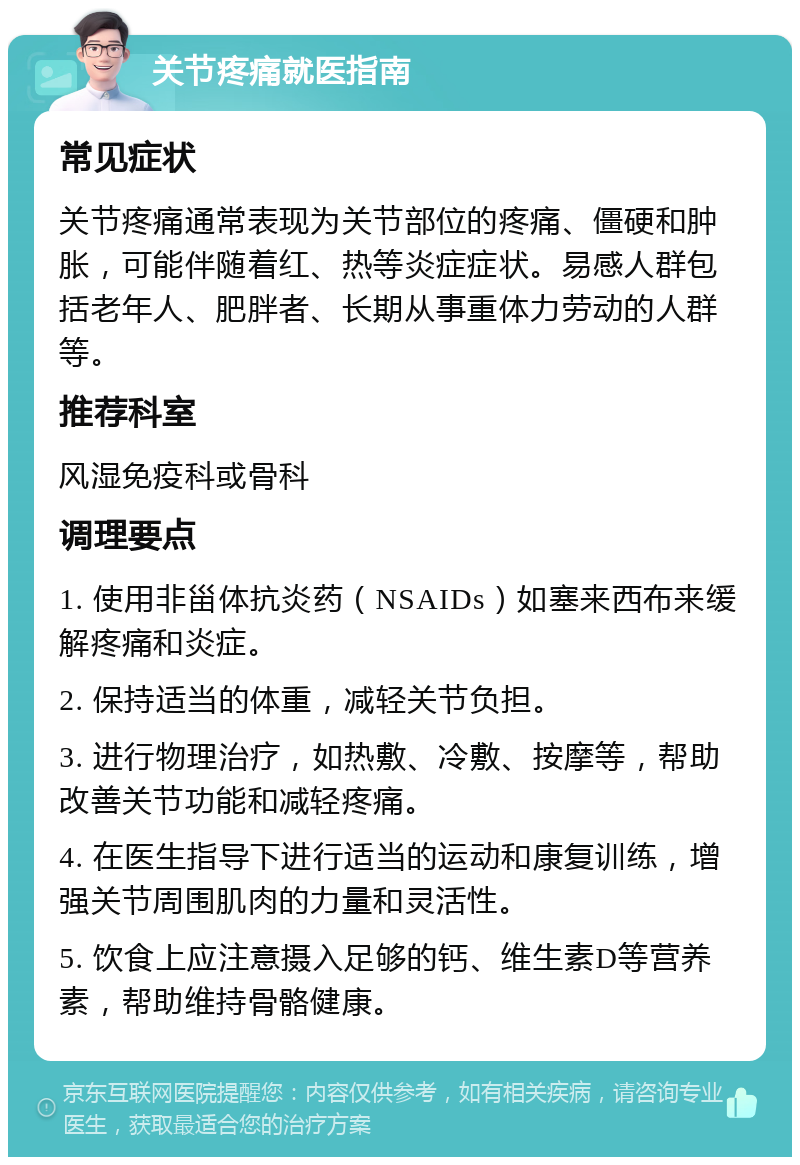 关节疼痛就医指南 常见症状 关节疼痛通常表现为关节部位的疼痛、僵硬和肿胀，可能伴随着红、热等炎症症状。易感人群包括老年人、肥胖者、长期从事重体力劳动的人群等。 推荐科室 风湿免疫科或骨科 调理要点 1. 使用非甾体抗炎药（NSAIDs）如塞来西布来缓解疼痛和炎症。 2. 保持适当的体重，减轻关节负担。 3. 进行物理治疗，如热敷、冷敷、按摩等，帮助改善关节功能和减轻疼痛。 4. 在医生指导下进行适当的运动和康复训练，增强关节周围肌肉的力量和灵活性。 5. 饮食上应注意摄入足够的钙、维生素D等营养素，帮助维持骨骼健康。