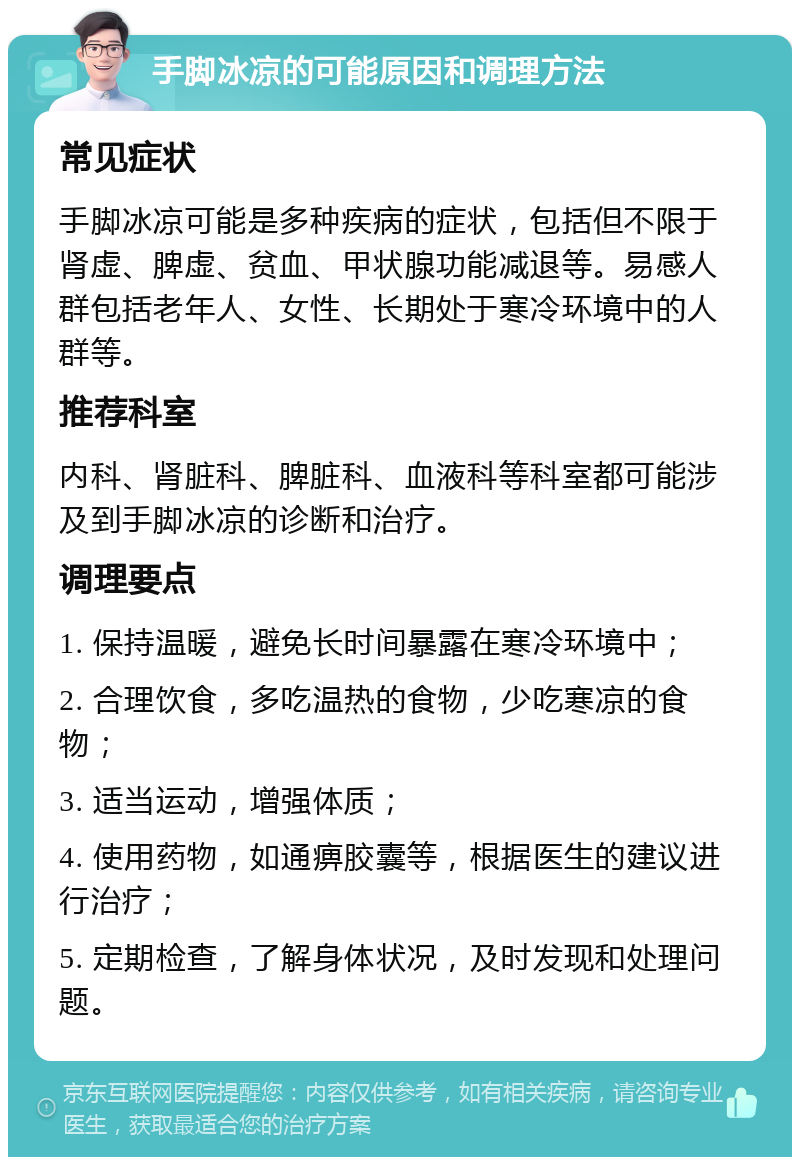 手脚冰凉的可能原因和调理方法 常见症状 手脚冰凉可能是多种疾病的症状，包括但不限于肾虚、脾虚、贫血、甲状腺功能减退等。易感人群包括老年人、女性、长期处于寒冷环境中的人群等。 推荐科室 内科、肾脏科、脾脏科、血液科等科室都可能涉及到手脚冰凉的诊断和治疗。 调理要点 1. 保持温暖，避免长时间暴露在寒冷环境中； 2. 合理饮食，多吃温热的食物，少吃寒凉的食物； 3. 适当运动，增强体质； 4. 使用药物，如通痹胶囊等，根据医生的建议进行治疗； 5. 定期检查，了解身体状况，及时发现和处理问题。