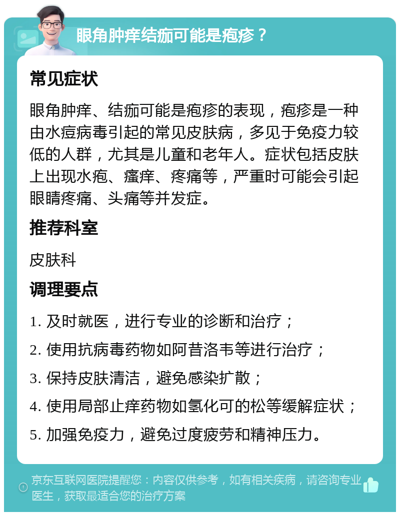 眼角肿痒结痂可能是疱疹？ 常见症状 眼角肿痒、结痂可能是疱疹的表现，疱疹是一种由水痘病毒引起的常见皮肤病，多见于免疫力较低的人群，尤其是儿童和老年人。症状包括皮肤上出现水疱、瘙痒、疼痛等，严重时可能会引起眼睛疼痛、头痛等并发症。 推荐科室 皮肤科 调理要点 1. 及时就医，进行专业的诊断和治疗； 2. 使用抗病毒药物如阿昔洛韦等进行治疗； 3. 保持皮肤清洁，避免感染扩散； 4. 使用局部止痒药物如氢化可的松等缓解症状； 5. 加强免疫力，避免过度疲劳和精神压力。