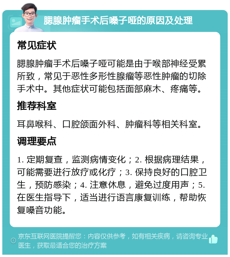 腮腺肿瘤手术后嗓子哑的原因及处理 常见症状 腮腺肿瘤手术后嗓子哑可能是由于喉部神经受累所致，常见于恶性多形性腺瘤等恶性肿瘤的切除手术中。其他症状可能包括面部麻木、疼痛等。 推荐科室 耳鼻喉科、口腔颌面外科、肿瘤科等相关科室。 调理要点 1. 定期复查，监测病情变化；2. 根据病理结果，可能需要进行放疗或化疗；3. 保持良好的口腔卫生，预防感染；4. 注意休息，避免过度用声；5. 在医生指导下，适当进行语言康复训练，帮助恢复嗓音功能。