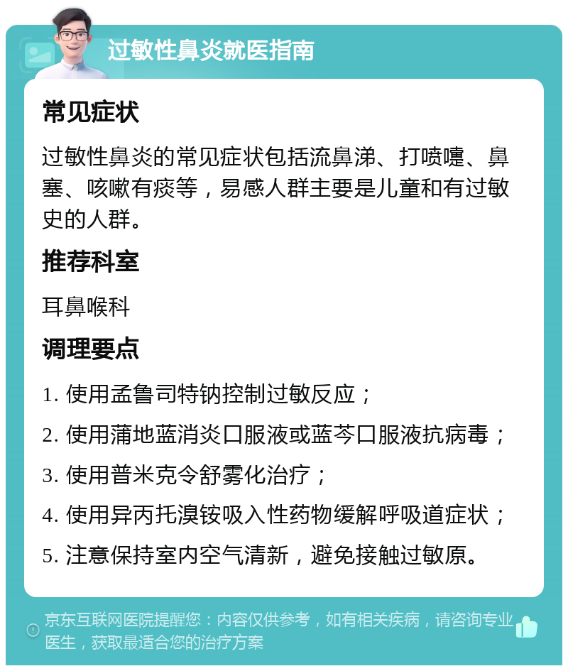 过敏性鼻炎就医指南 常见症状 过敏性鼻炎的常见症状包括流鼻涕、打喷嚏、鼻塞、咳嗽有痰等，易感人群主要是儿童和有过敏史的人群。 推荐科室 耳鼻喉科 调理要点 1. 使用孟鲁司特钠控制过敏反应； 2. 使用蒲地蓝消炎口服液或蓝芩口服液抗病毒； 3. 使用普米克令舒雾化治疗； 4. 使用异丙托溴铵吸入性药物缓解呼吸道症状； 5. 注意保持室内空气清新，避免接触过敏原。