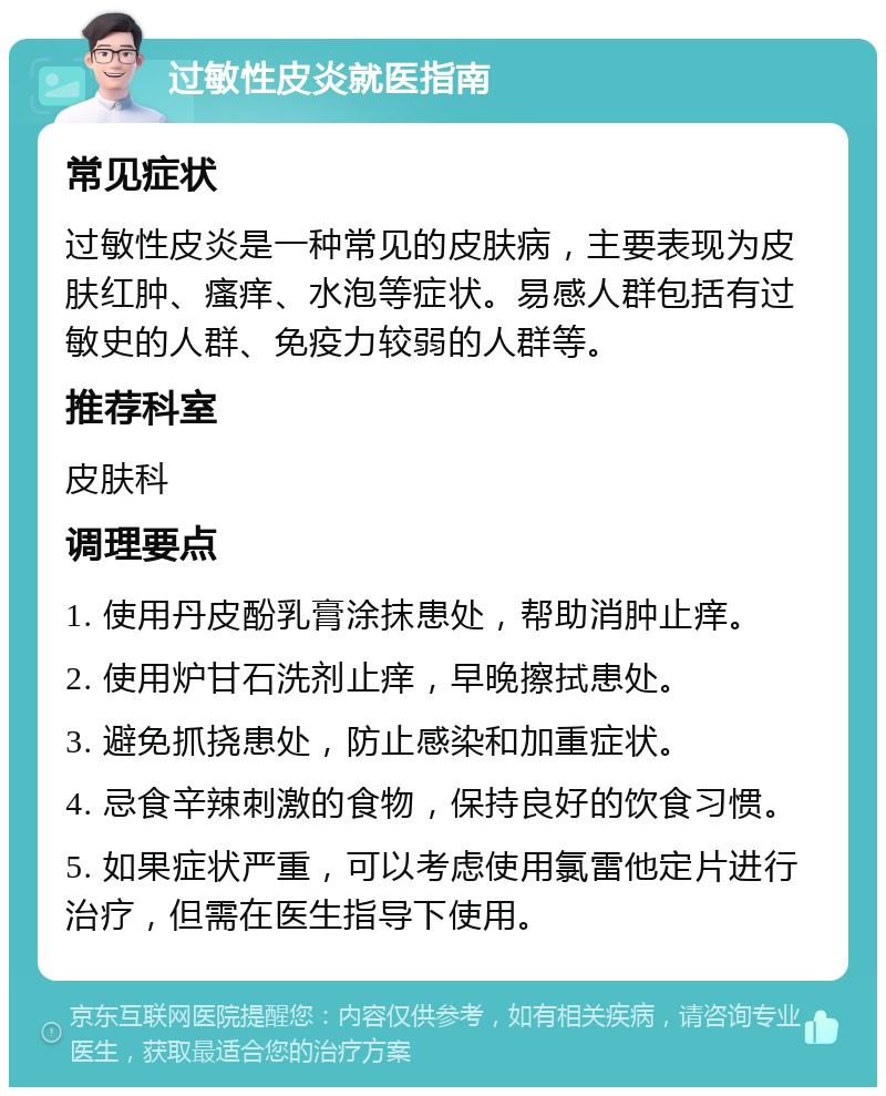 过敏性皮炎就医指南 常见症状 过敏性皮炎是一种常见的皮肤病，主要表现为皮肤红肿、瘙痒、水泡等症状。易感人群包括有过敏史的人群、免疫力较弱的人群等。 推荐科室 皮肤科 调理要点 1. 使用丹皮酚乳膏涂抹患处，帮助消肿止痒。 2. 使用炉甘石洗剂止痒，早晚擦拭患处。 3. 避免抓挠患处，防止感染和加重症状。 4. 忌食辛辣刺激的食物，保持良好的饮食习惯。 5. 如果症状严重，可以考虑使用氯雷他定片进行治疗，但需在医生指导下使用。