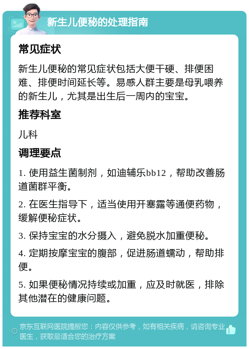 新生儿便秘的处理指南 常见症状 新生儿便秘的常见症状包括大便干硬、排便困难、排便时间延长等。易感人群主要是母乳喂养的新生儿，尤其是出生后一周内的宝宝。 推荐科室 儿科 调理要点 1. 使用益生菌制剂，如迪辅乐bb12，帮助改善肠道菌群平衡。 2. 在医生指导下，适当使用开塞露等通便药物，缓解便秘症状。 3. 保持宝宝的水分摄入，避免脱水加重便秘。 4. 定期按摩宝宝的腹部，促进肠道蠕动，帮助排便。 5. 如果便秘情况持续或加重，应及时就医，排除其他潜在的健康问题。