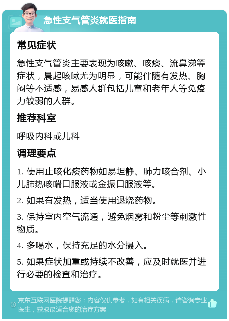 急性支气管炎就医指南 常见症状 急性支气管炎主要表现为咳嗽、咳痰、流鼻涕等症状，晨起咳嗽尤为明显，可能伴随有发热、胸闷等不适感，易感人群包括儿童和老年人等免疫力较弱的人群。 推荐科室 呼吸内科或儿科 调理要点 1. 使用止咳化痰药物如易坦静、肺力咳合剂、小儿肺热咳喘口服液或金振口服液等。 2. 如果有发热，适当使用退烧药物。 3. 保持室内空气流通，避免烟雾和粉尘等刺激性物质。 4. 多喝水，保持充足的水分摄入。 5. 如果症状加重或持续不改善，应及时就医并进行必要的检查和治疗。