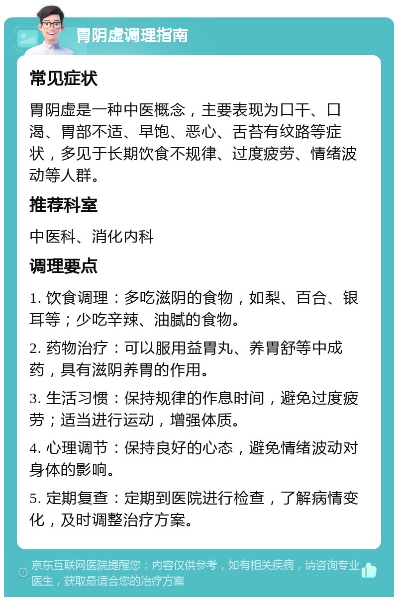 胃阴虚调理指南 常见症状 胃阴虚是一种中医概念，主要表现为口干、口渴、胃部不适、早饱、恶心、舌苔有纹路等症状，多见于长期饮食不规律、过度疲劳、情绪波动等人群。 推荐科室 中医科、消化内科 调理要点 1. 饮食调理：多吃滋阴的食物，如梨、百合、银耳等；少吃辛辣、油腻的食物。 2. 药物治疗：可以服用益胃丸、养胃舒等中成药，具有滋阴养胃的作用。 3. 生活习惯：保持规律的作息时间，避免过度疲劳；适当进行运动，增强体质。 4. 心理调节：保持良好的心态，避免情绪波动对身体的影响。 5. 定期复查：定期到医院进行检查，了解病情变化，及时调整治疗方案。