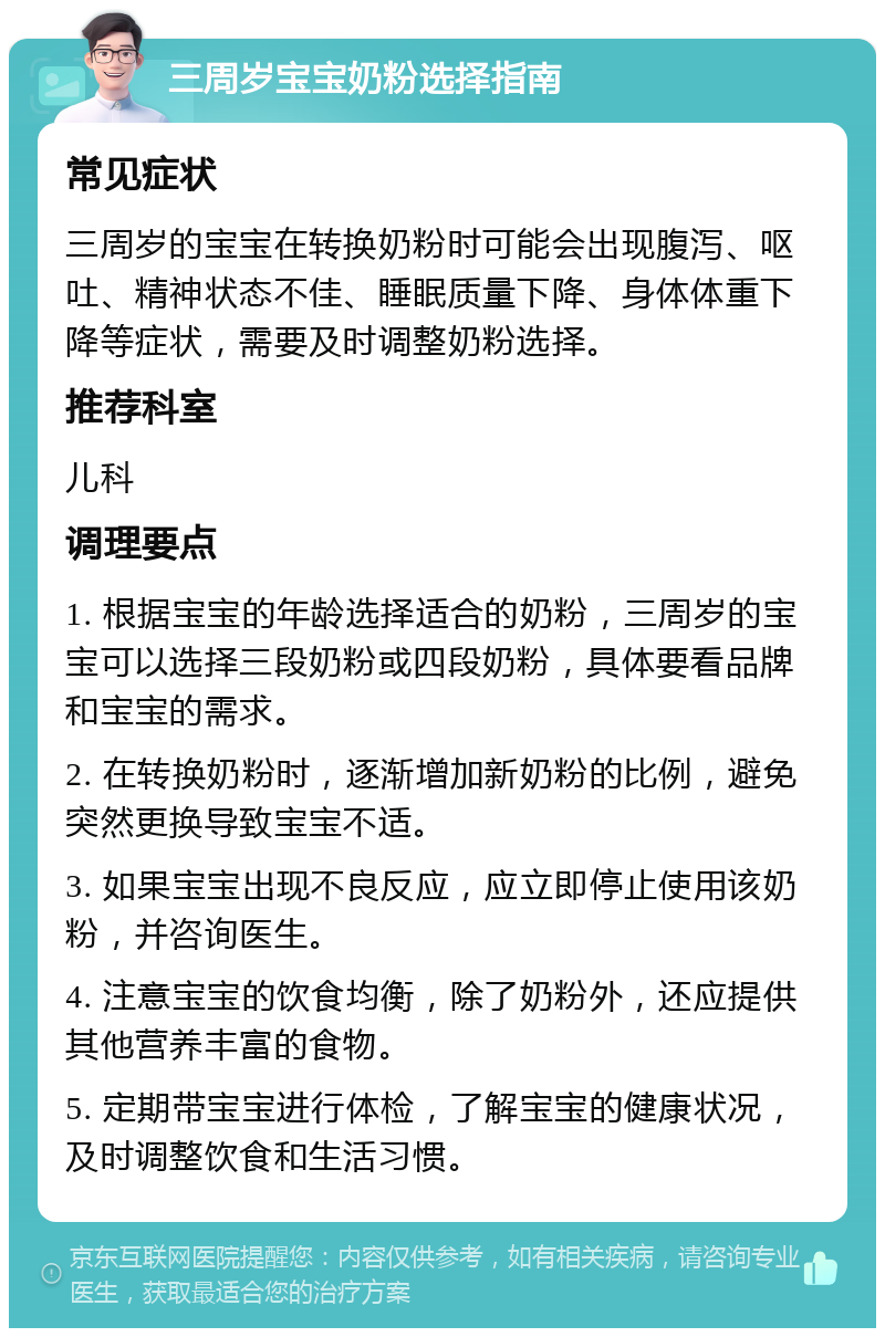 三周岁宝宝奶粉选择指南 常见症状 三周岁的宝宝在转换奶粉时可能会出现腹泻、呕吐、精神状态不佳、睡眠质量下降、身体体重下降等症状，需要及时调整奶粉选择。 推荐科室 儿科 调理要点 1. 根据宝宝的年龄选择适合的奶粉，三周岁的宝宝可以选择三段奶粉或四段奶粉，具体要看品牌和宝宝的需求。 2. 在转换奶粉时，逐渐增加新奶粉的比例，避免突然更换导致宝宝不适。 3. 如果宝宝出现不良反应，应立即停止使用该奶粉，并咨询医生。 4. 注意宝宝的饮食均衡，除了奶粉外，还应提供其他营养丰富的食物。 5. 定期带宝宝进行体检，了解宝宝的健康状况，及时调整饮食和生活习惯。