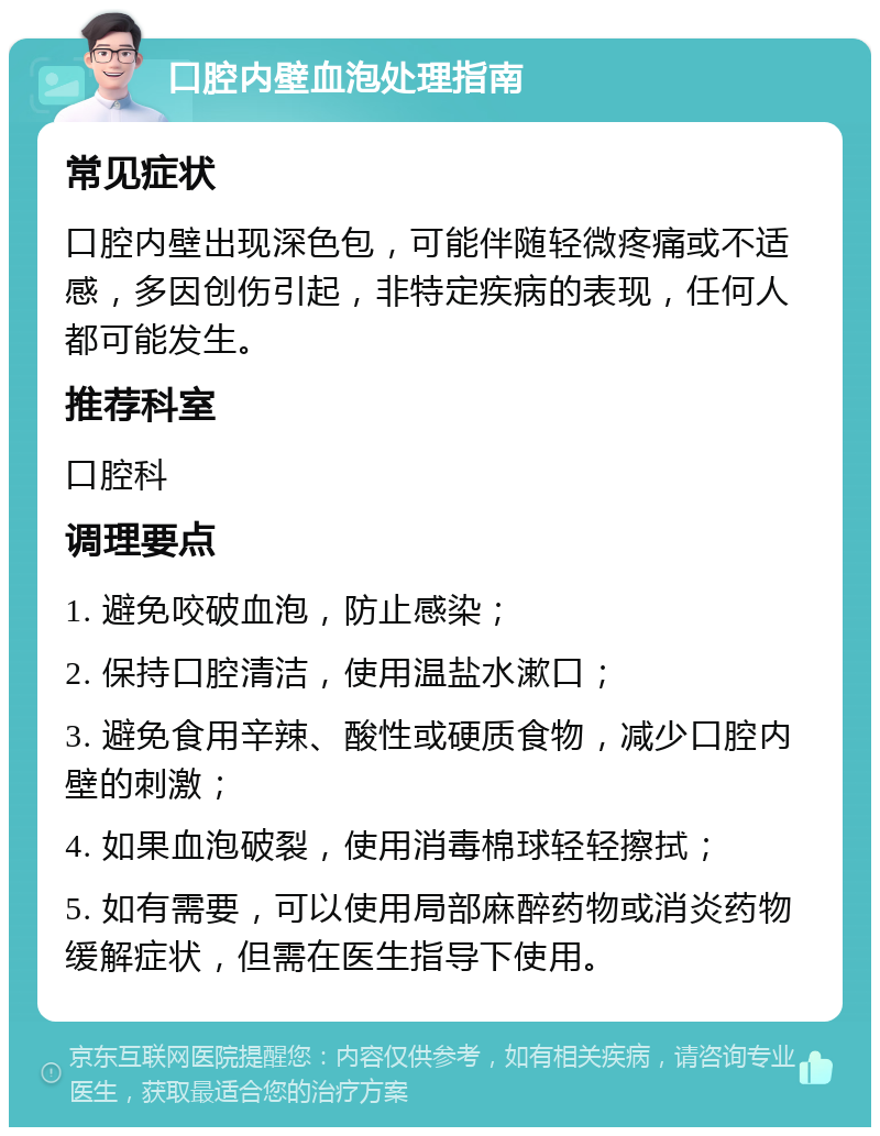 口腔内壁血泡处理指南 常见症状 口腔内壁出现深色包，可能伴随轻微疼痛或不适感，多因创伤引起，非特定疾病的表现，任何人都可能发生。 推荐科室 口腔科 调理要点 1. 避免咬破血泡，防止感染； 2. 保持口腔清洁，使用温盐水漱口； 3. 避免食用辛辣、酸性或硬质食物，减少口腔内壁的刺激； 4. 如果血泡破裂，使用消毒棉球轻轻擦拭； 5. 如有需要，可以使用局部麻醉药物或消炎药物缓解症状，但需在医生指导下使用。