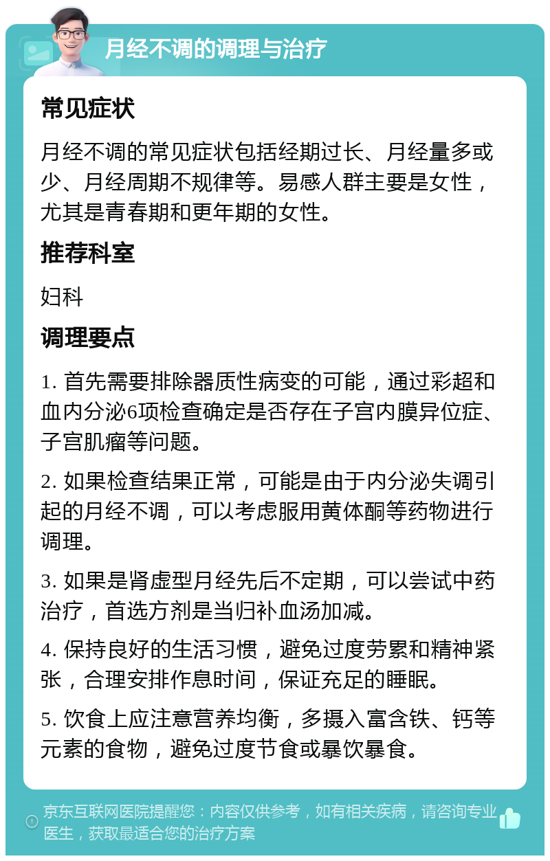 月经不调的调理与治疗 常见症状 月经不调的常见症状包括经期过长、月经量多或少、月经周期不规律等。易感人群主要是女性，尤其是青春期和更年期的女性。 推荐科室 妇科 调理要点 1. 首先需要排除器质性病变的可能，通过彩超和血内分泌6项检查确定是否存在子宫内膜异位症、子宫肌瘤等问题。 2. 如果检查结果正常，可能是由于内分泌失调引起的月经不调，可以考虑服用黄体酮等药物进行调理。 3. 如果是肾虚型月经先后不定期，可以尝试中药治疗，首选方剂是当归补血汤加减。 4. 保持良好的生活习惯，避免过度劳累和精神紧张，合理安排作息时间，保证充足的睡眠。 5. 饮食上应注意营养均衡，多摄入富含铁、钙等元素的食物，避免过度节食或暴饮暴食。