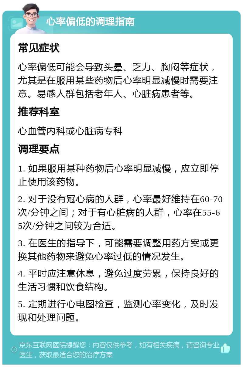 心率偏低的调理指南 常见症状 心率偏低可能会导致头晕、乏力、胸闷等症状，尤其是在服用某些药物后心率明显减慢时需要注意。易感人群包括老年人、心脏病患者等。 推荐科室 心血管内科或心脏病专科 调理要点 1. 如果服用某种药物后心率明显减慢，应立即停止使用该药物。 2. 对于没有冠心病的人群，心率最好维持在60-70次/分钟之间；对于有心脏病的人群，心率在55-65次/分钟之间较为合适。 3. 在医生的指导下，可能需要调整用药方案或更换其他药物来避免心率过低的情况发生。 4. 平时应注意休息，避免过度劳累，保持良好的生活习惯和饮食结构。 5. 定期进行心电图检查，监测心率变化，及时发现和处理问题。