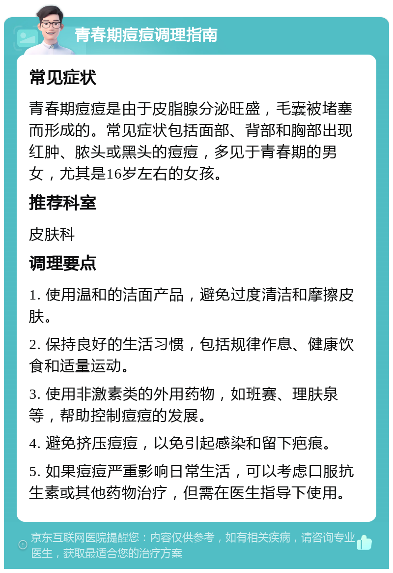 青春期痘痘调理指南 常见症状 青春期痘痘是由于皮脂腺分泌旺盛，毛囊被堵塞而形成的。常见症状包括面部、背部和胸部出现红肿、脓头或黑头的痘痘，多见于青春期的男女，尤其是16岁左右的女孩。 推荐科室 皮肤科 调理要点 1. 使用温和的洁面产品，避免过度清洁和摩擦皮肤。 2. 保持良好的生活习惯，包括规律作息、健康饮食和适量运动。 3. 使用非激素类的外用药物，如班赛、理肤泉等，帮助控制痘痘的发展。 4. 避免挤压痘痘，以免引起感染和留下疤痕。 5. 如果痘痘严重影响日常生活，可以考虑口服抗生素或其他药物治疗，但需在医生指导下使用。