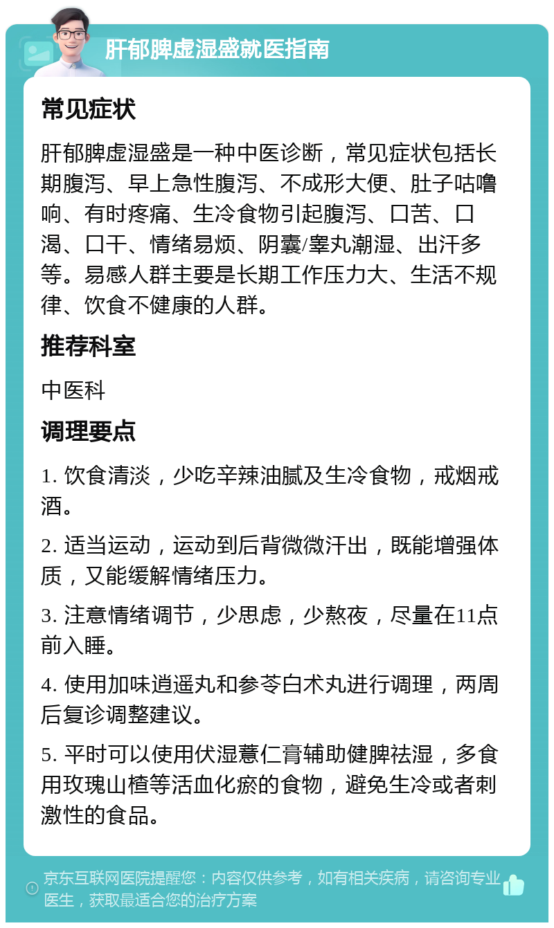 肝郁脾虚湿盛就医指南 常见症状 肝郁脾虚湿盛是一种中医诊断，常见症状包括长期腹泻、早上急性腹泻、不成形大便、肚子咕噜响、有时疼痛、生冷食物引起腹泻、口苦、口渴、口干、情绪易烦、阴囊/睾丸潮湿、出汗多等。易感人群主要是长期工作压力大、生活不规律、饮食不健康的人群。 推荐科室 中医科 调理要点 1. 饮食清淡，少吃辛辣油腻及生冷食物，戒烟戒酒。 2. 适当运动，运动到后背微微汗出，既能增强体质，又能缓解情绪压力。 3. 注意情绪调节，少思虑，少熬夜，尽量在11点前入睡。 4. 使用加味逍遥丸和参苓白术丸进行调理，两周后复诊调整建议。 5. 平时可以使用伏湿薏仁膏辅助健脾祛湿，多食用玫瑰山楂等活血化瘀的食物，避免生冷或者刺激性的食品。