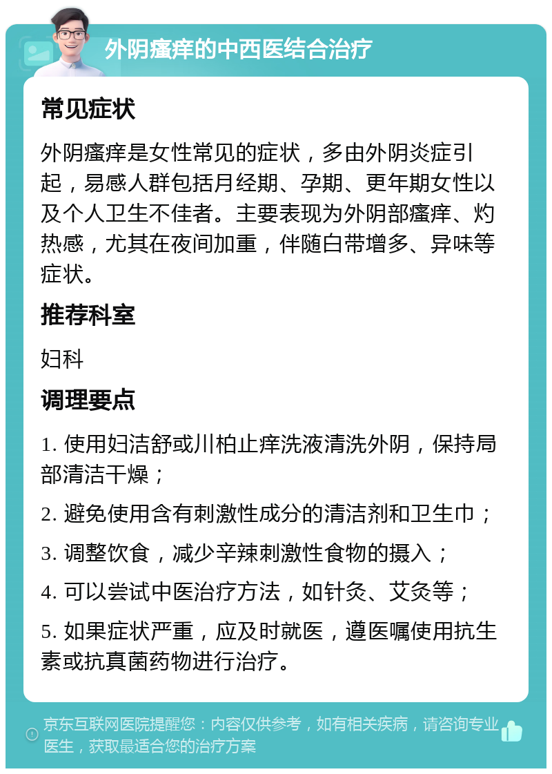 外阴瘙痒的中西医结合治疗 常见症状 外阴瘙痒是女性常见的症状，多由外阴炎症引起，易感人群包括月经期、孕期、更年期女性以及个人卫生不佳者。主要表现为外阴部瘙痒、灼热感，尤其在夜间加重，伴随白带增多、异味等症状。 推荐科室 妇科 调理要点 1. 使用妇洁舒或川柏止痒洗液清洗外阴，保持局部清洁干燥； 2. 避免使用含有刺激性成分的清洁剂和卫生巾； 3. 调整饮食，减少辛辣刺激性食物的摄入； 4. 可以尝试中医治疗方法，如针灸、艾灸等； 5. 如果症状严重，应及时就医，遵医嘱使用抗生素或抗真菌药物进行治疗。