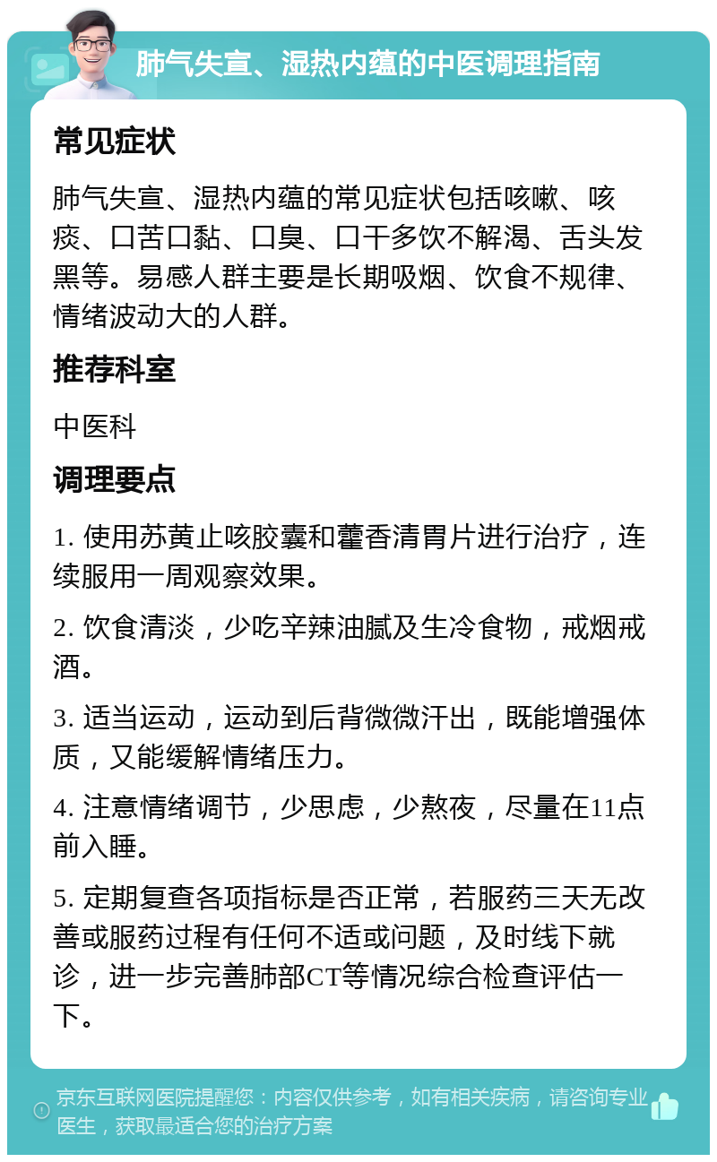 肺气失宣、湿热内蕴的中医调理指南 常见症状 肺气失宣、湿热内蕴的常见症状包括咳嗽、咳痰、口苦口黏、口臭、口干多饮不解渴、舌头发黑等。易感人群主要是长期吸烟、饮食不规律、情绪波动大的人群。 推荐科室 中医科 调理要点 1. 使用苏黄止咳胶囊和藿香清胃片进行治疗，连续服用一周观察效果。 2. 饮食清淡，少吃辛辣油腻及生冷食物，戒烟戒酒。 3. 适当运动，运动到后背微微汗出，既能增强体质，又能缓解情绪压力。 4. 注意情绪调节，少思虑，少熬夜，尽量在11点前入睡。 5. 定期复查各项指标是否正常，若服药三天无改善或服药过程有任何不适或问题，及时线下就诊，进一步完善肺部CT等情况综合检查评估一下。