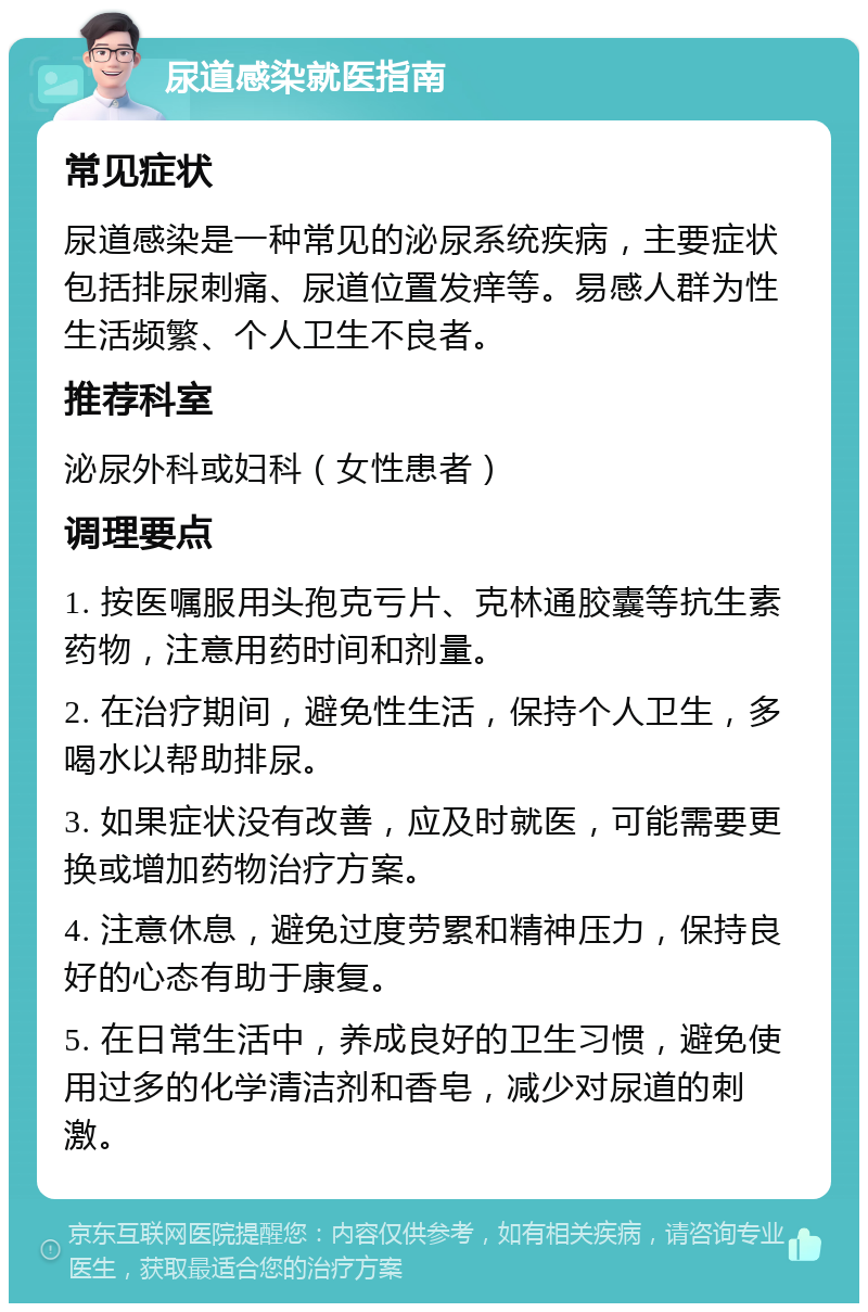 尿道感染就医指南 常见症状 尿道感染是一种常见的泌尿系统疾病，主要症状包括排尿刺痛、尿道位置发痒等。易感人群为性生活频繁、个人卫生不良者。 推荐科室 泌尿外科或妇科（女性患者） 调理要点 1. 按医嘱服用头孢克亏片、克林通胶囊等抗生素药物，注意用药时间和剂量。 2. 在治疗期间，避免性生活，保持个人卫生，多喝水以帮助排尿。 3. 如果症状没有改善，应及时就医，可能需要更换或增加药物治疗方案。 4. 注意休息，避免过度劳累和精神压力，保持良好的心态有助于康复。 5. 在日常生活中，养成良好的卫生习惯，避免使用过多的化学清洁剂和香皂，减少对尿道的刺激。