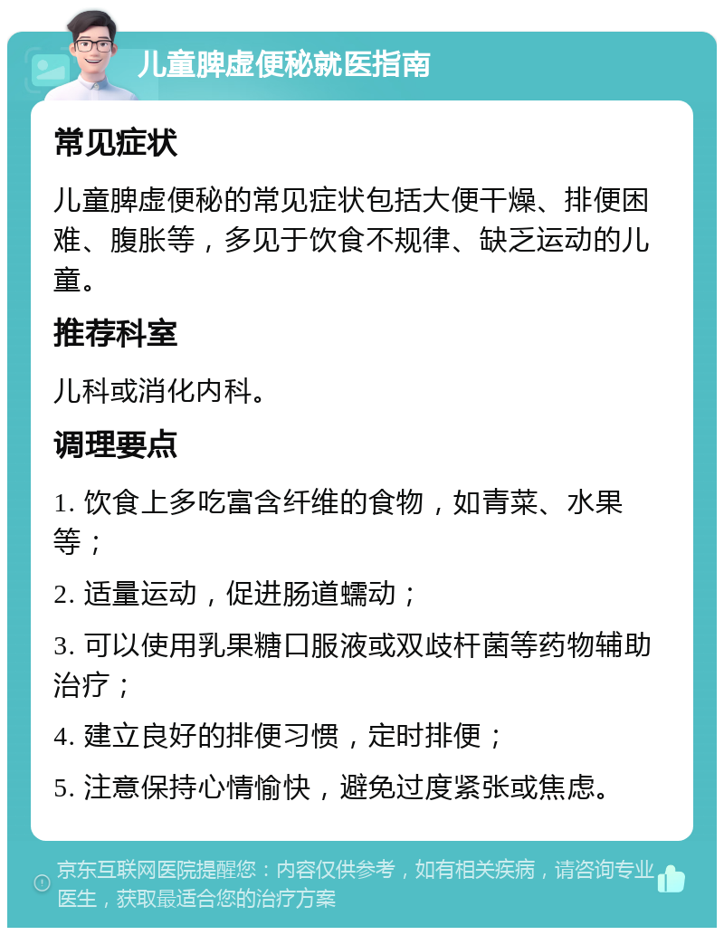 儿童脾虚便秘就医指南 常见症状 儿童脾虚便秘的常见症状包括大便干燥、排便困难、腹胀等，多见于饮食不规律、缺乏运动的儿童。 推荐科室 儿科或消化内科。 调理要点 1. 饮食上多吃富含纤维的食物，如青菜、水果等； 2. 适量运动，促进肠道蠕动； 3. 可以使用乳果糖口服液或双歧杆菌等药物辅助治疗； 4. 建立良好的排便习惯，定时排便； 5. 注意保持心情愉快，避免过度紧张或焦虑。