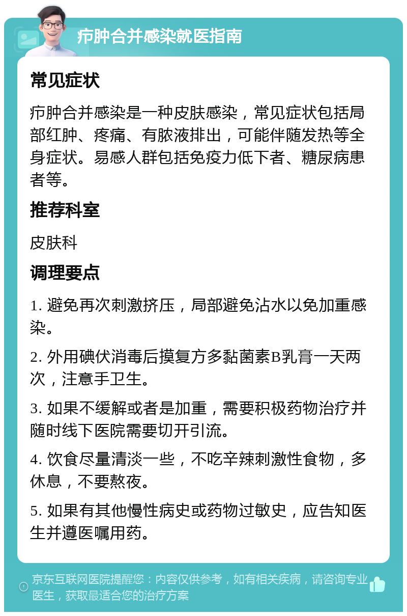 疖肿合并感染就医指南 常见症状 疖肿合并感染是一种皮肤感染，常见症状包括局部红肿、疼痛、有脓液排出，可能伴随发热等全身症状。易感人群包括免疫力低下者、糖尿病患者等。 推荐科室 皮肤科 调理要点 1. 避免再次刺激挤压，局部避免沾水以免加重感染。 2. 外用碘伏消毒后摸复方多黏菌素B乳膏一天两次，注意手卫生。 3. 如果不缓解或者是加重，需要积极药物治疗并随时线下医院需要切开引流。 4. 饮食尽量清淡一些，不吃辛辣刺激性食物，多休息，不要熬夜。 5. 如果有其他慢性病史或药物过敏史，应告知医生并遵医嘱用药。