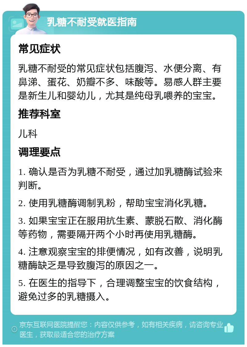 乳糖不耐受就医指南 常见症状 乳糖不耐受的常见症状包括腹泻、水便分离、有鼻涕、蛋花、奶瓣不多、味酸等。易感人群主要是新生儿和婴幼儿，尤其是纯母乳喂养的宝宝。 推荐科室 儿科 调理要点 1. 确认是否为乳糖不耐受，通过加乳糖酶试验来判断。 2. 使用乳糖酶调制乳粉，帮助宝宝消化乳糖。 3. 如果宝宝正在服用抗生素、蒙脱石散、消化酶等药物，需要隔开两个小时再使用乳糖酶。 4. 注意观察宝宝的排便情况，如有改善，说明乳糖酶缺乏是导致腹泻的原因之一。 5. 在医生的指导下，合理调整宝宝的饮食结构，避免过多的乳糖摄入。