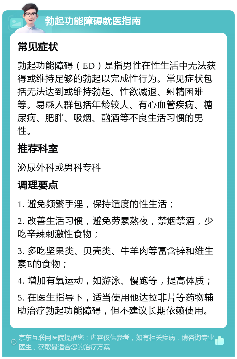 勃起功能障碍就医指南 常见症状 勃起功能障碍（ED）是指男性在性生活中无法获得或维持足够的勃起以完成性行为。常见症状包括无法达到或维持勃起、性欲减退、射精困难等。易感人群包括年龄较大、有心血管疾病、糖尿病、肥胖、吸烟、酗酒等不良生活习惯的男性。 推荐科室 泌尿外科或男科专科 调理要点 1. 避免频繁手淫，保持适度的性生活； 2. 改善生活习惯，避免劳累熬夜，禁烟禁酒，少吃辛辣刺激性食物； 3. 多吃坚果类、贝壳类、牛羊肉等富含锌和维生素E的食物； 4. 增加有氧运动，如游泳、慢跑等，提高体质； 5. 在医生指导下，适当使用他达拉非片等药物辅助治疗勃起功能障碍，但不建议长期依赖使用。