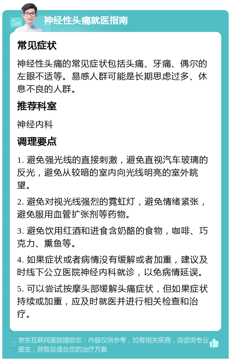 神经性头痛就医指南 常见症状 神经性头痛的常见症状包括头痛、牙痛、偶尔的左眼不适等。易感人群可能是长期思虑过多、休息不良的人群。 推荐科室 神经内科 调理要点 1. 避免强光线的直接刺激，避免直视汽车玻璃的反光，避免从较暗的室内向光线明亮的室外眺望。 2. 避免对视光线强烈的霓虹灯，避免情绪紧张，避免服用血管扩张剂等药物。 3. 避免饮用红酒和进食含奶酪的食物，咖啡、巧克力、熏鱼等。 4. 如果症状或者病情没有缓解或者加重，建议及时线下公立医院神经内科就诊，以免病情延误。 5. 可以尝试按摩头部缓解头痛症状，但如果症状持续或加重，应及时就医并进行相关检查和治疗。