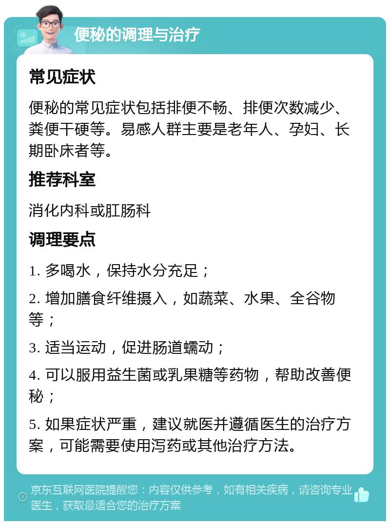 便秘的调理与治疗 常见症状 便秘的常见症状包括排便不畅、排便次数减少、粪便干硬等。易感人群主要是老年人、孕妇、长期卧床者等。 推荐科室 消化内科或肛肠科 调理要点 1. 多喝水，保持水分充足； 2. 增加膳食纤维摄入，如蔬菜、水果、全谷物等； 3. 适当运动，促进肠道蠕动； 4. 可以服用益生菌或乳果糖等药物，帮助改善便秘； 5. 如果症状严重，建议就医并遵循医生的治疗方案，可能需要使用泻药或其他治疗方法。