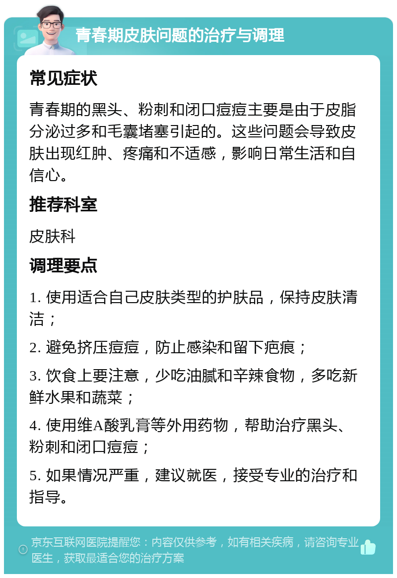 青春期皮肤问题的治疗与调理 常见症状 青春期的黑头、粉刺和闭口痘痘主要是由于皮脂分泌过多和毛囊堵塞引起的。这些问题会导致皮肤出现红肿、疼痛和不适感，影响日常生活和自信心。 推荐科室 皮肤科 调理要点 1. 使用适合自己皮肤类型的护肤品，保持皮肤清洁； 2. 避免挤压痘痘，防止感染和留下疤痕； 3. 饮食上要注意，少吃油腻和辛辣食物，多吃新鲜水果和蔬菜； 4. 使用维A酸乳膏等外用药物，帮助治疗黑头、粉刺和闭口痘痘； 5. 如果情况严重，建议就医，接受专业的治疗和指导。