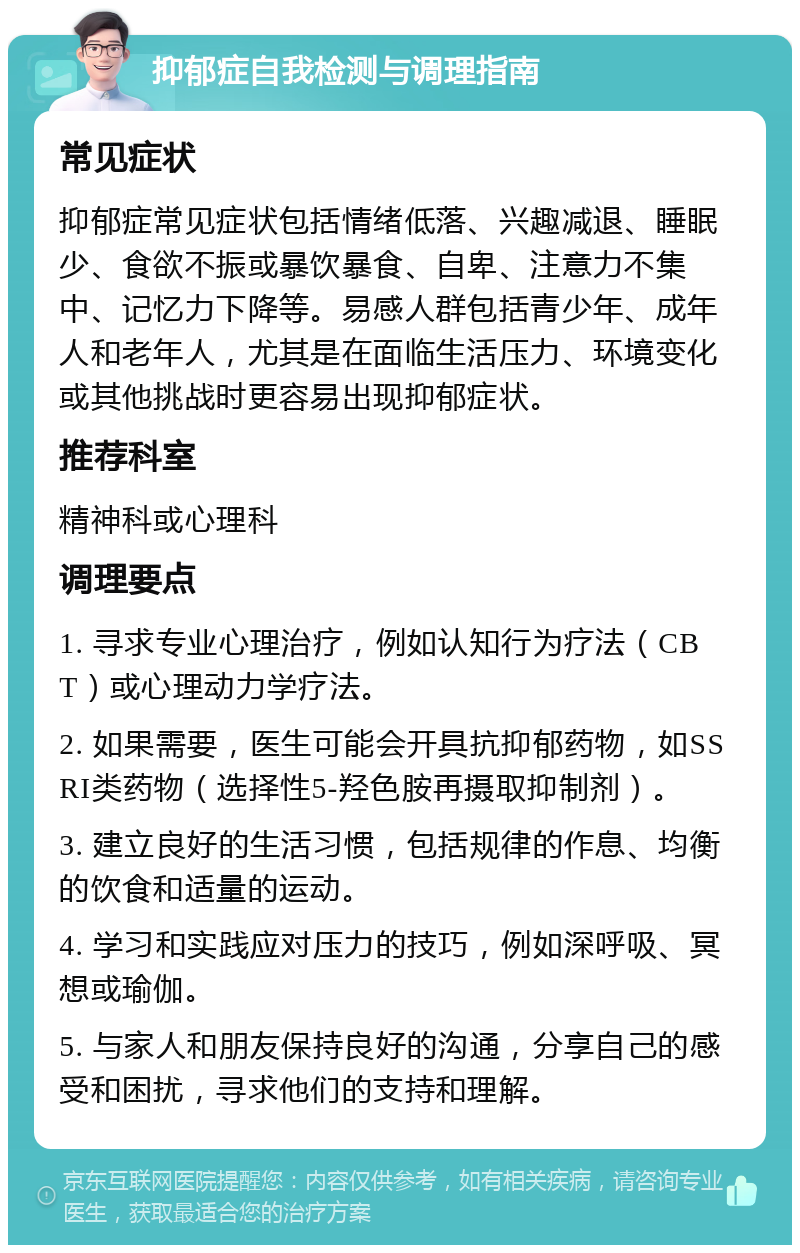 抑郁症自我检测与调理指南 常见症状 抑郁症常见症状包括情绪低落、兴趣减退、睡眠少、食欲不振或暴饮暴食、自卑、注意力不集中、记忆力下降等。易感人群包括青少年、成年人和老年人，尤其是在面临生活压力、环境变化或其他挑战时更容易出现抑郁症状。 推荐科室 精神科或心理科 调理要点 1. 寻求专业心理治疗，例如认知行为疗法（CBT）或心理动力学疗法。 2. 如果需要，医生可能会开具抗抑郁药物，如SSRI类药物（选择性5-羟色胺再摄取抑制剂）。 3. 建立良好的生活习惯，包括规律的作息、均衡的饮食和适量的运动。 4. 学习和实践应对压力的技巧，例如深呼吸、冥想或瑜伽。 5. 与家人和朋友保持良好的沟通，分享自己的感受和困扰，寻求他们的支持和理解。