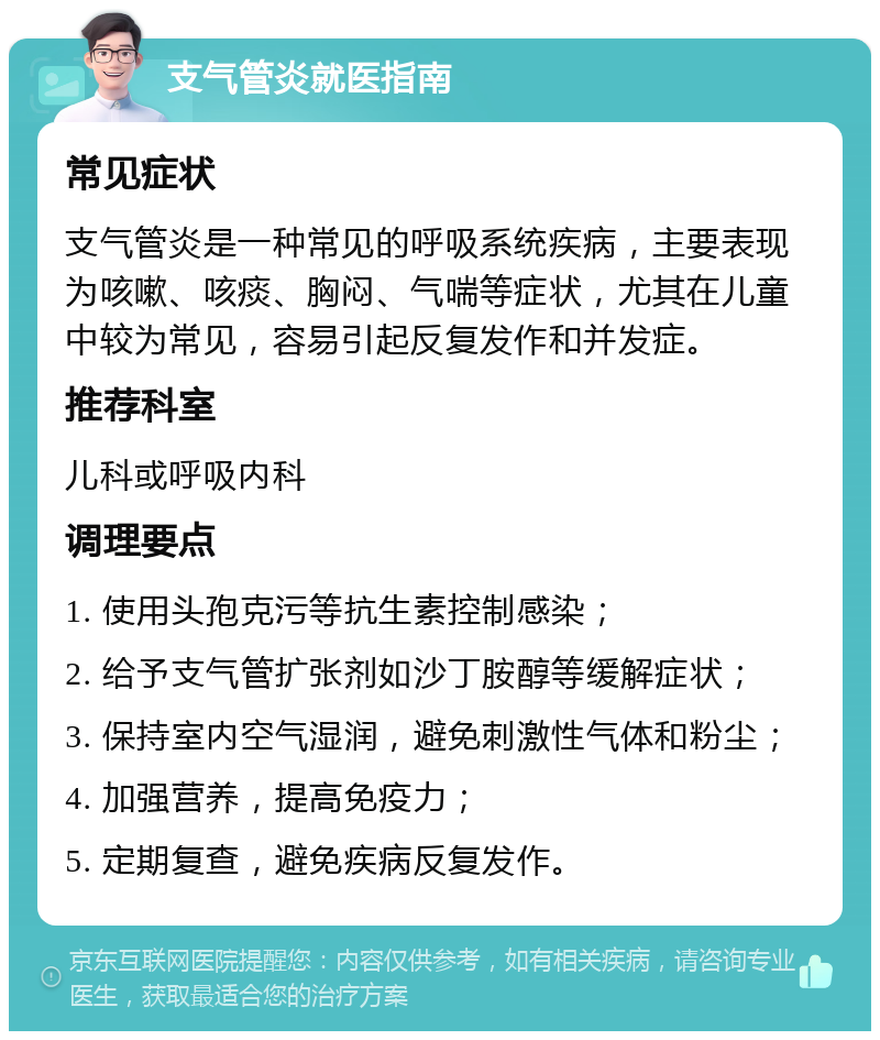 支气管炎就医指南 常见症状 支气管炎是一种常见的呼吸系统疾病，主要表现为咳嗽、咳痰、胸闷、气喘等症状，尤其在儿童中较为常见，容易引起反复发作和并发症。 推荐科室 儿科或呼吸内科 调理要点 1. 使用头孢克污等抗生素控制感染； 2. 给予支气管扩张剂如沙丁胺醇等缓解症状； 3. 保持室内空气湿润，避免刺激性气体和粉尘； 4. 加强营养，提高免疫力； 5. 定期复查，避免疾病反复发作。