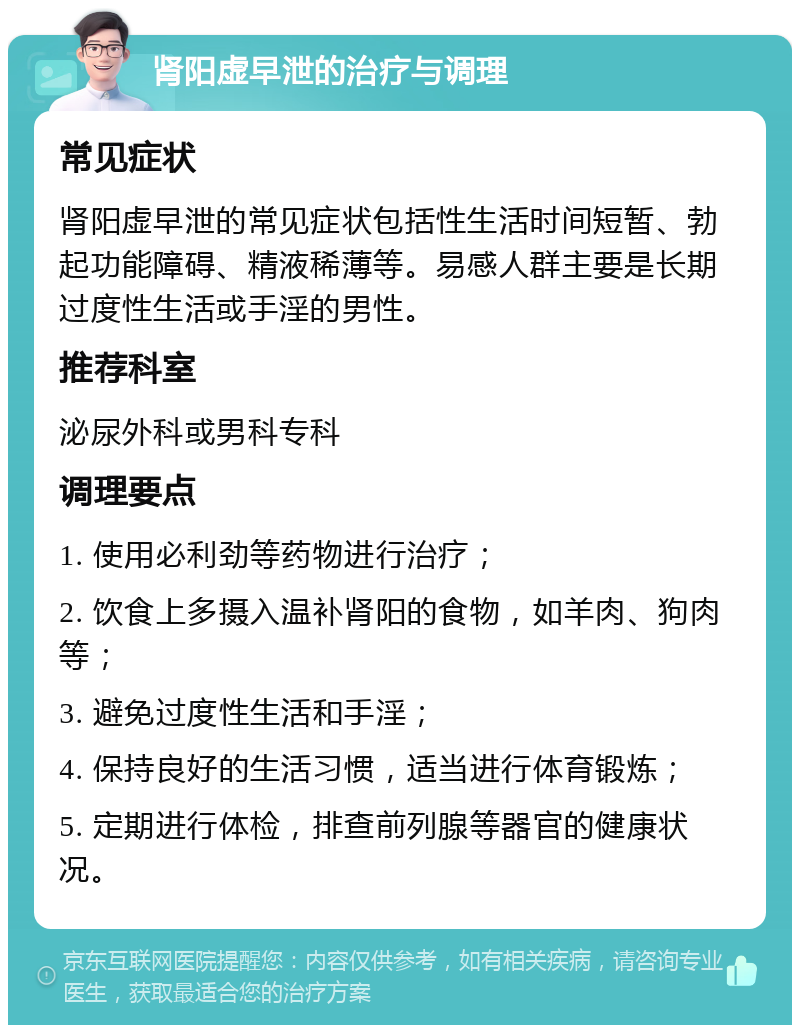 肾阳虚早泄的治疗与调理 常见症状 肾阳虚早泄的常见症状包括性生活时间短暂、勃起功能障碍、精液稀薄等。易感人群主要是长期过度性生活或手淫的男性。 推荐科室 泌尿外科或男科专科 调理要点 1. 使用必利劲等药物进行治疗； 2. 饮食上多摄入温补肾阳的食物，如羊肉、狗肉等； 3. 避免过度性生活和手淫； 4. 保持良好的生活习惯，适当进行体育锻炼； 5. 定期进行体检，排查前列腺等器官的健康状况。