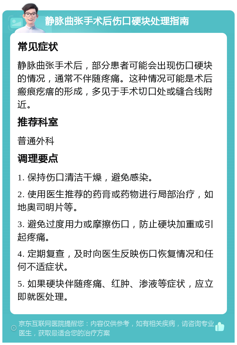 静脉曲张手术后伤口硬块处理指南 常见症状 静脉曲张手术后，部分患者可能会出现伤口硬块的情况，通常不伴随疼痛。这种情况可能是术后瘢痕疙瘩的形成，多见于手术切口处或缝合线附近。 推荐科室 普通外科 调理要点 1. 保持伤口清洁干燥，避免感染。 2. 使用医生推荐的药膏或药物进行局部治疗，如地奥司明片等。 3. 避免过度用力或摩擦伤口，防止硬块加重或引起疼痛。 4. 定期复查，及时向医生反映伤口恢复情况和任何不适症状。 5. 如果硬块伴随疼痛、红肿、渗液等症状，应立即就医处理。