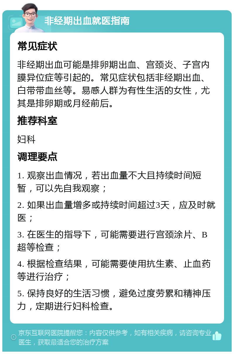 非经期出血就医指南 常见症状 非经期出血可能是排卵期出血、宫颈炎、子宫内膜异位症等引起的。常见症状包括非经期出血、白带带血丝等。易感人群为有性生活的女性，尤其是排卵期或月经前后。 推荐科室 妇科 调理要点 1. 观察出血情况，若出血量不大且持续时间短暂，可以先自我观察； 2. 如果出血量增多或持续时间超过3天，应及时就医； 3. 在医生的指导下，可能需要进行宫颈涂片、B超等检查； 4. 根据检查结果，可能需要使用抗生素、止血药等进行治疗； 5. 保持良好的生活习惯，避免过度劳累和精神压力，定期进行妇科检查。