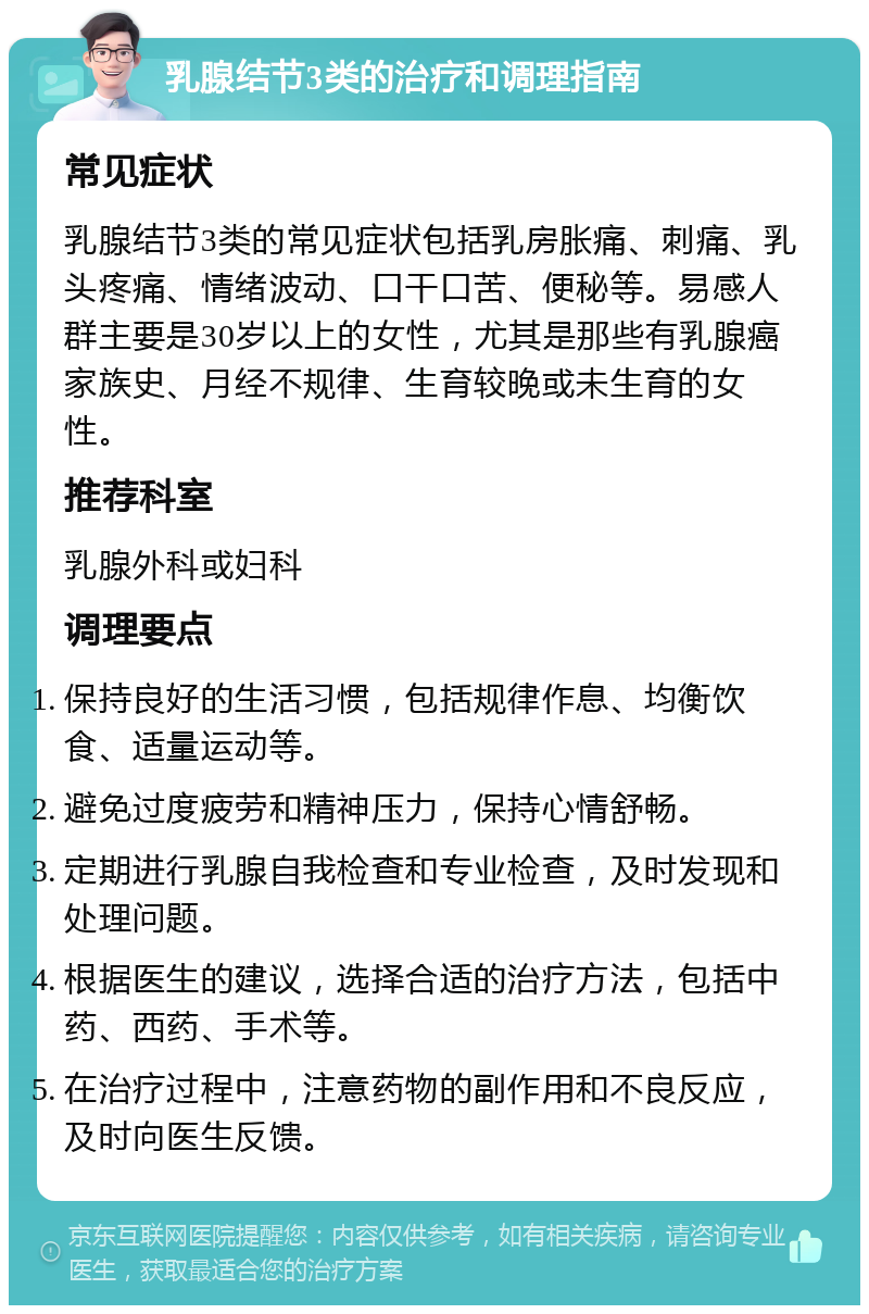 乳腺结节3类的治疗和调理指南 常见症状 乳腺结节3类的常见症状包括乳房胀痛、刺痛、乳头疼痛、情绪波动、口干口苦、便秘等。易感人群主要是30岁以上的女性，尤其是那些有乳腺癌家族史、月经不规律、生育较晚或未生育的女性。 推荐科室 乳腺外科或妇科 调理要点 保持良好的生活习惯，包括规律作息、均衡饮食、适量运动等。 避免过度疲劳和精神压力，保持心情舒畅。 定期进行乳腺自我检查和专业检查，及时发现和处理问题。 根据医生的建议，选择合适的治疗方法，包括中药、西药、手术等。 在治疗过程中，注意药物的副作用和不良反应，及时向医生反馈。