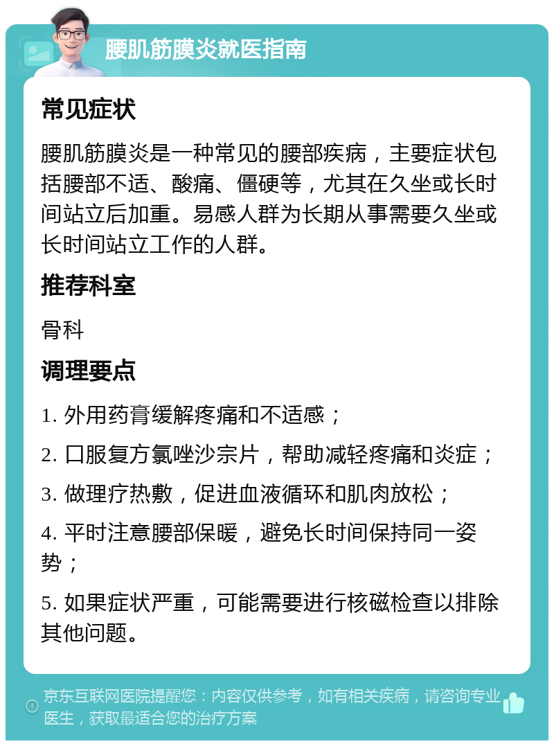 腰肌筋膜炎就医指南 常见症状 腰肌筋膜炎是一种常见的腰部疾病，主要症状包括腰部不适、酸痛、僵硬等，尤其在久坐或长时间站立后加重。易感人群为长期从事需要久坐或长时间站立工作的人群。 推荐科室 骨科 调理要点 1. 外用药膏缓解疼痛和不适感； 2. 口服复方氯唑沙宗片，帮助减轻疼痛和炎症； 3. 做理疗热敷，促进血液循环和肌肉放松； 4. 平时注意腰部保暖，避免长时间保持同一姿势； 5. 如果症状严重，可能需要进行核磁检查以排除其他问题。