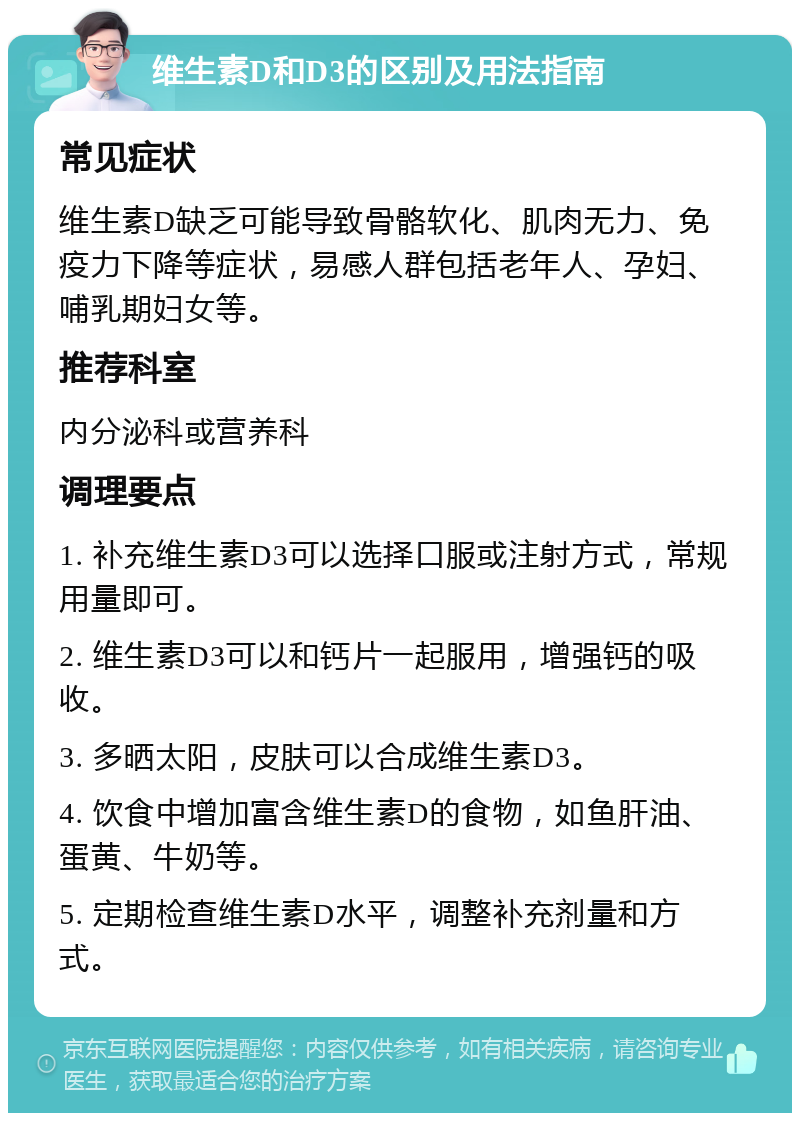 维生素D和D3的区别及用法指南 常见症状 维生素D缺乏可能导致骨骼软化、肌肉无力、免疫力下降等症状，易感人群包括老年人、孕妇、哺乳期妇女等。 推荐科室 内分泌科或营养科 调理要点 1. 补充维生素D3可以选择口服或注射方式，常规用量即可。 2. 维生素D3可以和钙片一起服用，增强钙的吸收。 3. 多晒太阳，皮肤可以合成维生素D3。 4. 饮食中增加富含维生素D的食物，如鱼肝油、蛋黄、牛奶等。 5. 定期检查维生素D水平，调整补充剂量和方式。