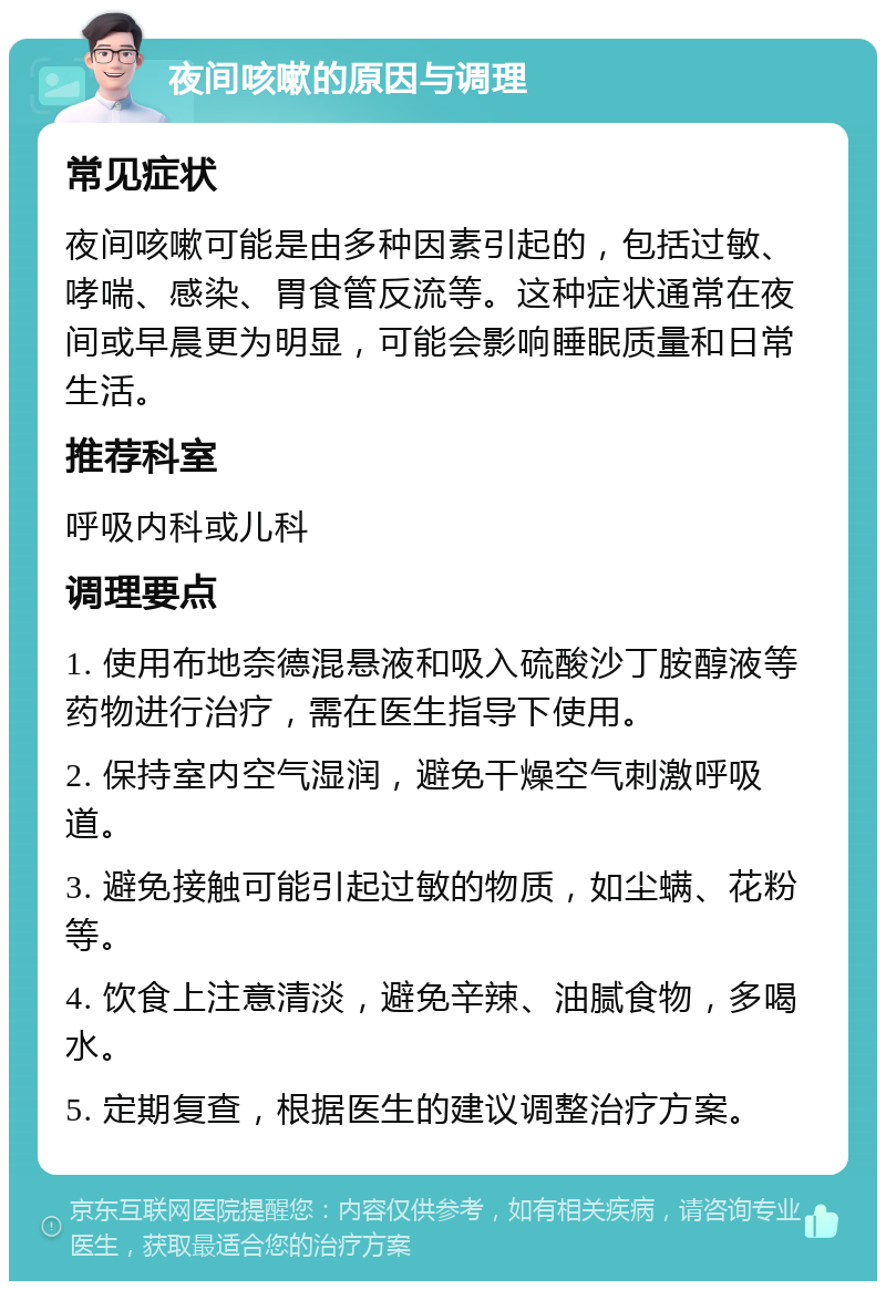 夜间咳嗽的原因与调理 常见症状 夜间咳嗽可能是由多种因素引起的，包括过敏、哮喘、感染、胃食管反流等。这种症状通常在夜间或早晨更为明显，可能会影响睡眠质量和日常生活。 推荐科室 呼吸内科或儿科 调理要点 1. 使用布地奈德混悬液和吸入硫酸沙丁胺醇液等药物进行治疗，需在医生指导下使用。 2. 保持室内空气湿润，避免干燥空气刺激呼吸道。 3. 避免接触可能引起过敏的物质，如尘螨、花粉等。 4. 饮食上注意清淡，避免辛辣、油腻食物，多喝水。 5. 定期复查，根据医生的建议调整治疗方案。